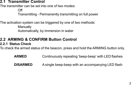 72.1  Transmitter ControlThe transmitter can be set into one of two modes:OffTransmitting - Permanently transmitting on full powerThe activation system can be triggered by one of two methods:ManuallyAutomatically, by immersion in water2.2  ARMING &amp; CONFIRM Button Control2.2.1  Status CheckTo check the armed status of the beacon, press and hold the ARMING button only.ARMED Continuously repeating ‘beep-beep’ with LED flashesDISARMED A single beep-beep with an accompanying LED flash