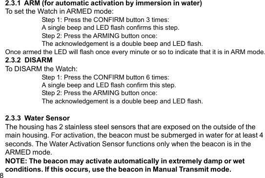 82.3.1  ARM (for automatic activation by immersion in water)To set the Watch in ARMED mode:Step 1: Press the CONFIRM button 3 times:A single beep and LED flash confirms this step.Step 2: Press the ARMING button once:The acknowledgement is a double beep and LED flash.Once armed the LED will flash once every minute or so to indicate that it is in ARM mode.2.3.2  DISARMTo DISARM the Watch:Step 1: Press the CONFIRM button 6 times:A single beep and LED flash confirm this step.Step 2: Press the ARMING button once:The acknowledgement is a double beep and LED flash.2.3.3  Water SensorThe housing has 2 stainless steel sensors that are exposed on the outside of themain housing. For activation, the beacon must be submerged in water for at least 4seconds. The Water Activation Sensor functions only when the beacon is in theARMED mode.NOTE: The beacon may activate automatically in extremely damp or wetconditions. If this occurs, use the beacon in Manual Transmit mode.