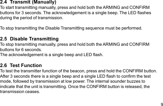 92.4  Transmit (Manually)To start transmitting manually, press and hold both the ARMING and CONFIRMbuttons for 3 seconds. The acknowledgement is a single beep. The LED flashesduring the period of transmission.To stop transmitting the Disable Transmittlng sequence must be performed.2.5  Disable TransmittingTo stop transmitting manually, press and hold both the ARMING and CONFIRMbuttons for 6 seconds.The acknowledgement is a single beep and LED flash.2.6  Test FunctionTo test the transmitter function of the beacon, press and hold the CONFIRM button.After 3 seconds there is a single beep and a single LED flash to confirm the testmode, followed by transmission at low power. The internal sounder buzzes toindicate that the unit is transmitting. Once the CONFIRM button is released, thetransmission ceases.