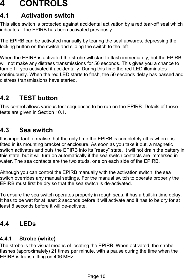                                                              Page 10  4  CONTROLS 4.1   Activation switch This slide switch is protected against accidental activation by a red tear-off seal which indicates if the EPIRB has been activated previously.   The EPIRB can be activated manually by tearing the seal upwards, depressing the locking button on the switch and sliding the switch to the left.    When the EPIRB is activated the strobe will start to flash immediately, but the EPIRB will not make any distress transmissions for 50 seconds. This gives you a chance to turn off if you activated it accidentally. During this time the red LED illuminates continuously. When the red LED starts to flash, the 50 seconds delay has passed and distress transmissions have started.    4.2  TEST button This control allows various test sequences to be run on the EPIRB. Details of these tests are given in Section 10.1.   4.3  Sea switch It is important to realise that the only time the EPIRB is completely off is when it is fitted in its mounting bracket or enclosure. As soon as you take it out, a magnetic switch activates and puts the EPIRB into its “ready” state. It will not drain the battery in this state, but it will turn on automatically if the sea switch contacts are immersed in water. The sea contacts are the two studs, one on each side of the EPIRB.  Although you can control the EPIRB manually with the activation switch, the sea switch overrides any manual settings. For the manual switch to operate properly the EPIRB must first be dry so that the sea switch is de-activated.   To ensure the sea switch operates properly in rough seas, it has a built-in time delay. It has to be wet for at least 2 seconds before it will activate and it has to be dry for at least 8 seconds before it will de-activate.   4.4  LEDs  4.4.1  Strobe (white) The strobe is the visual means of locating the EPIRB. When activated, the strobe flashes (approximately) 21 times per minute, with a pause during the time when the EPIRB is transmitting on 406 MHz.  