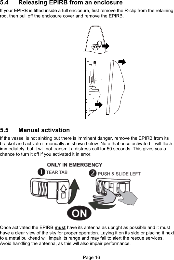                                                              Page 16   5.4  Releasing EPIRB from an enclosure If your EPIRB is fitted inside a full enclosure, first remove the R-clip from the retaining rod, then pull off the enclosure cover and remove the EPIRB. 5.5  Manual activation If the vessel is not sinking but there is imminent danger, remove the EPIRB from its bracket and activate it manually as shown below. Note that once activated it will flash immediately, but it will not transmit a distress call for 50 seconds. This gives you a chance to turn it off if you activated it in error.   Once activated the EPIRB must have its antenna as upright as possible and it must have a clear view of the sky for proper operation. Laying it on its side or placing it next to a metal bulkhead will impair its range and may fail to alert the rescue services. Avoid handling the antenna, as this will also impair performance. 