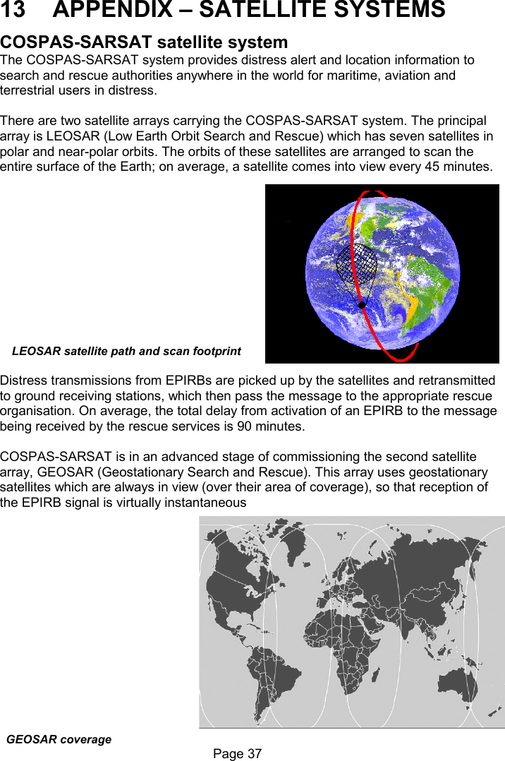                                                              Page 37  LEOSAR satellite path and scan footprint 13  APPENDIX – SATELLITE SYSTEMS COSPAS-SARSAT satellite system The COSPAS-SARSAT system provides distress alert and location information to search and rescue authorities anywhere in the world for maritime, aviation and terrestrial users in distress.  There are two satellite arrays carrying the COSPAS-SARSAT system. The principal array is LEOSAR (Low Earth Orbit Search and Rescue) which has seven satellites in polar and near-polar orbits. The orbits of these satellites are arranged to scan the entire surface of the Earth; on average, a satellite comes into view every 45 minutes.              Distress transmissions from EPIRBs are picked up by the satellites and retransmitted to ground receiving stations, which then pass the message to the appropriate rescue organisation. On average, the total delay from activation of an EPIRB to the message being received by the rescue services is 90 minutes.  COSPAS-SARSAT is in an advanced stage of commissioning the second satellite array, GEOSAR (Geostationary Search and Rescue). This array uses geostationary satellites which are always in view (over their area of coverage), so that reception of the EPIRB signal is virtually instantaneousGEOSAR coverage 