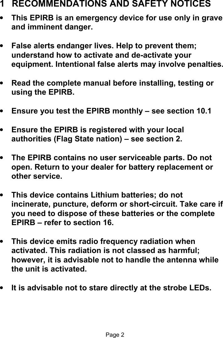                                                              Page 2  1   RECOMMENDATIONS AND SAFETY NOTICES • This EPIRB is an emergency device for use only in grave and imminent danger.  • False alerts endanger lives. Help to prevent them; understand how to activate and de-activate your equipment. Intentional false alerts may involve penalties.  • Read the complete manual before installing, testing or using the EPIRB.  • Ensure you test the EPIRB monthly – see section 10.1  • Ensure the EPIRB is registered with your local authorities (Flag State nation) – see section 2.  • The EPIRB contains no user serviceable parts. Do not open. Return to your dealer for battery replacement or other service.   • This device contains Lithium batteries; do not incinerate, puncture, deform or short-circuit. Take care if you need to dispose of these batteries or the complete EPIRB – refer to section 16.  • This device emits radio frequency radiation when activated. This radiation is not classed as harmful; however, it is advisable not to handle the antenna while the unit is activated.  • It is advisable not to stare directly at the strobe LEDs. 