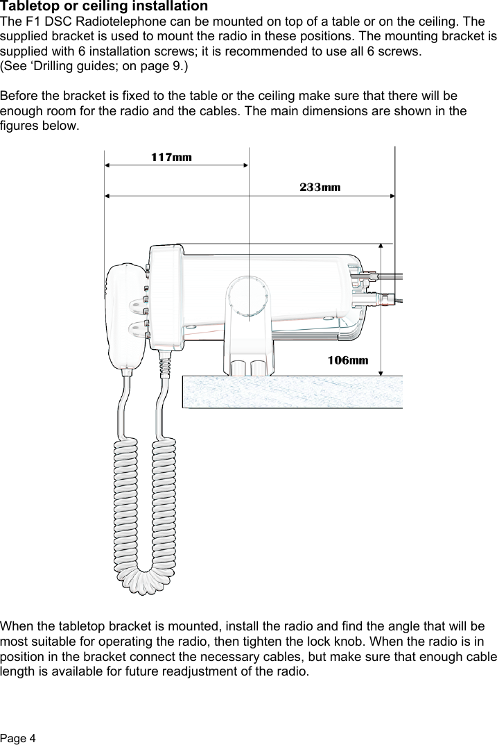 Page 4Tabletop or ceiling installationThe F1 DSC Radiotelephone can be mounted on top of a table or on the ceiling. Thesupplied bracket is used to mount the radio in these positions. The mounting bracket issupplied with 6 installation screws; it is recommended to use all 6 screws.(See ‘Drilling guides; on page 9.)Before the bracket is fixed to the table or the ceiling make sure that there will beenough room for the radio and the cables. The main dimensions are shown in thefigures below.When the tabletop bracket is mounted, install the radio and find the angle that will bemost suitable for operating the radio, then tighten the lock knob. When the radio is inposition in the bracket connect the necessary cables, but make sure that enough cablelength is available for future readjustment of the radio.