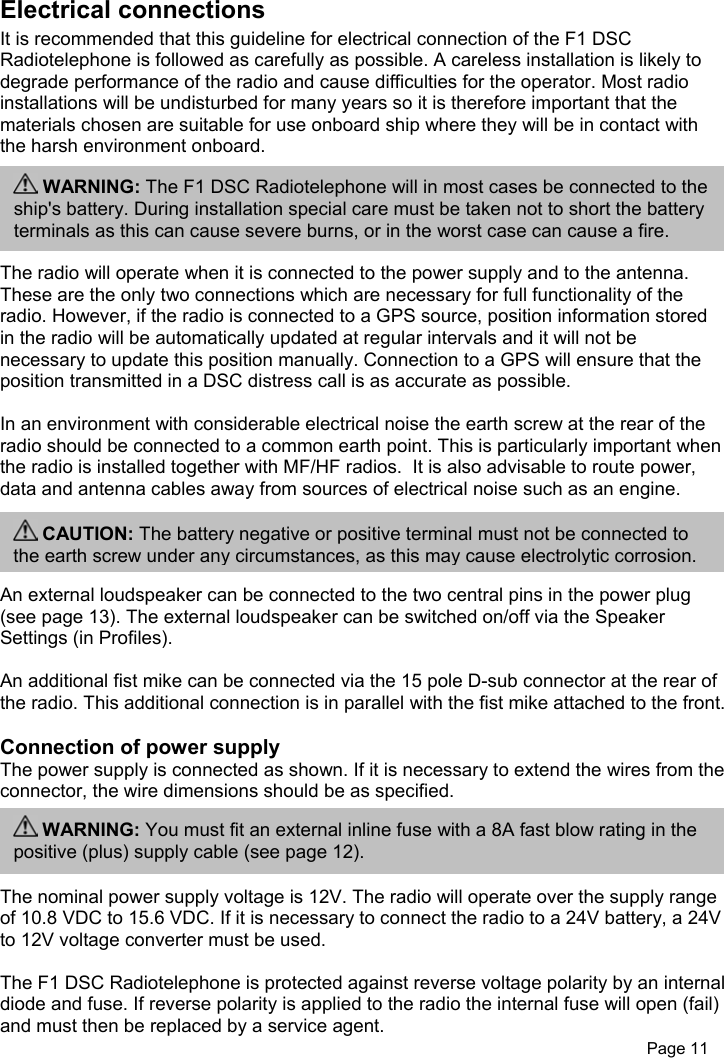 Page 11Electrical connectionsIt is recommended that this guideline for electrical connection of the F1 DSCRadiotelephone is followed as carefully as possible. A careless installation is likely todegrade performance of the radio and cause difficulties for the operator. Most radioinstallations will be undisturbed for many years so it is therefore important that thematerials chosen are suitable for use onboard ship where they will be in contact withthe harsh environment onboard.The radio will operate when it is connected to the power supply and to the antenna.These are the only two connections which are necessary for full functionality of theradio. However, if the radio is connected to a GPS source, position information storedin the radio will be automatically updated at regular intervals and it will not benecessary to update this position manually. Connection to a GPS will ensure that theposition transmitted in a DSC distress call is as accurate as possible.In an environment with considerable electrical noise the earth screw at the rear of theradio should be connected to a common earth point. This is particularly important whenthe radio is installed together with MF/HF radios.  It is also advisable to route power,data and antenna cables away from sources of electrical noise such as an engine.An external loudspeaker can be connected to the two central pins in the power plug(see page 13). The external loudspeaker can be switched on/off via the SpeakerSettings (in Profiles).An additional fist mike can be connected via the 15 pole D-sub connector at the rear ofthe radio. This additional connection is in parallel with the fist mike attached to the front.Connection of power supplyThe power supply is connected as shown. If it is necessary to extend the wires from theconnector, the wire dimensions should be as specified.The nominal power supply voltage is 12V. The radio will operate over the supply rangeof 10.8 VDC to 15.6 VDC. If it is necessary to connect the radio to a 24V battery, a 24Vto 12V voltage converter must be used.The F1 DSC Radiotelephone is protected against reverse voltage polarity by an internaldiode and fuse. If reverse polarity is applied to the radio the internal fuse will open (fail)and must then be replaced by a service agent. WARNING: You must fit an external inline fuse with a 8A fast blow rating in thepositive (plus) supply cable (see page 12). CAUTION: The battery negative or positive terminal must not be connected tothe earth screw under any circumstances, as this may cause electrolytic corrosion. WARNING: The F1 DSC Radiotelephone will in most cases be connected to theship&apos;s battery. During installation special care must be taken not to short the batteryterminals as this can cause severe burns, or in the worst case can cause a fire.