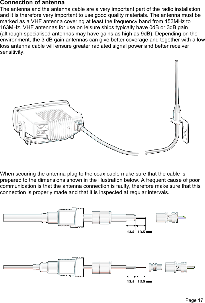 Page 17Connection of antennaThe antenna and the antenna cable are a very important part of the radio installationand it is therefore very important to use good quality materials. The antenna must bemarked as a VHF antenna covering at least the frequency band from 153MHz to163MHz. VHF antennas for use on leisure ships typically have 0dB or 3dB gain(although specialised antennas may have gains as high as 9dB). Depending on theenvironment, the 3 dB gain antennas can give better coverage and together with a lowloss antenna cable will ensure greater radiated signal power and better receiversensitivity.When securing the antenna plug to the coax cable make sure that the cable isprepared to the dimensions shown in the illustration below. A frequent cause of poorcommunication is that the antenna connection is faulty, therefore make sure that thisconnection is properly made and that it is inspected at regular intervals.