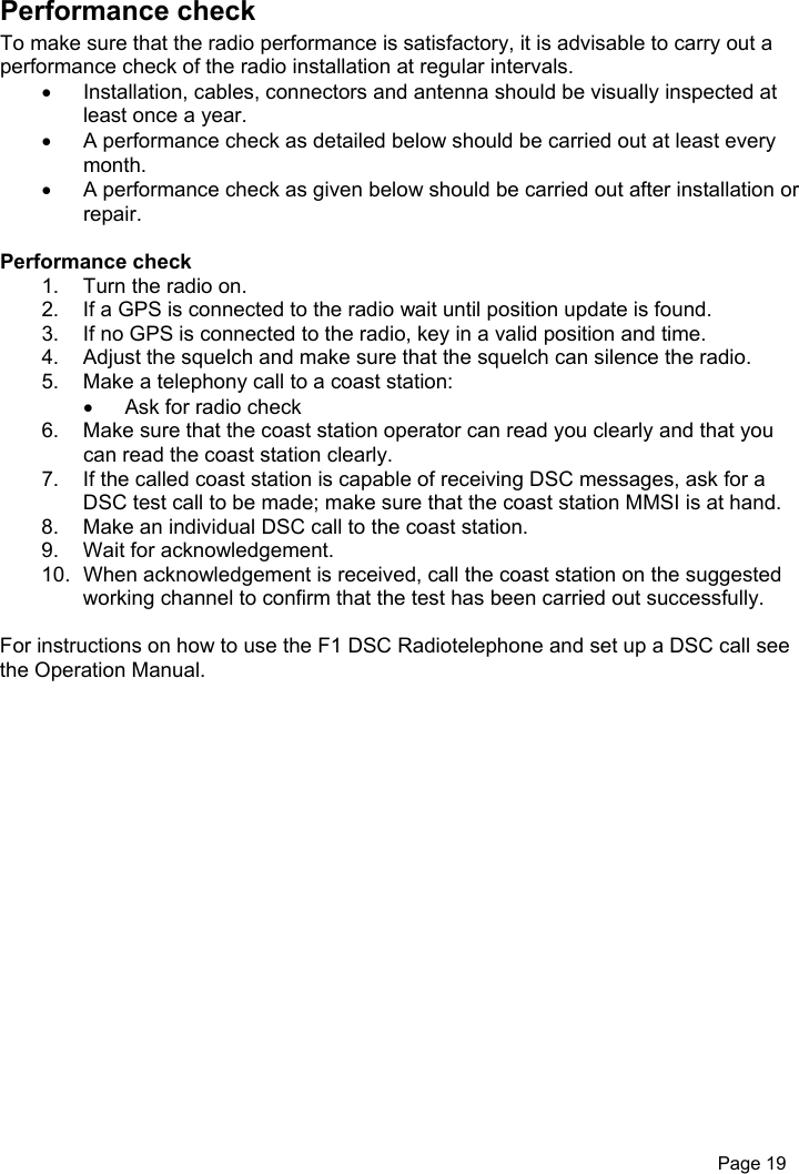 Page 19Performance checkTo make sure that the radio performance is satisfactory, it is advisable to carry out aperformance check of the radio installation at regular intervals.•  Installation, cables, connectors and antenna should be visually inspected atleast once a year.•  A performance check as detailed below should be carried out at least everymonth.•  A performance check as given below should be carried out after installation orrepair.Performance check1.  Turn the radio on.2.  If a GPS is connected to the radio wait until position update is found.3.  If no GPS is connected to the radio, key in a valid position and time.4.  Adjust the squelch and make sure that the squelch can silence the radio.5.  Make a telephony call to a coast station:•  Ask for radio check6.  Make sure that the coast station operator can read you clearly and that youcan read the coast station clearly.7.  If the called coast station is capable of receiving DSC messages, ask for aDSC test call to be made; make sure that the coast station MMSI is at hand.8.  Make an individual DSC call to the coast station.9.  Wait for acknowledgement.10.  When acknowledgement is received, call the coast station on the suggestedworking channel to confirm that the test has been carried out successfully.For instructions on how to use the F1 DSC Radiotelephone and set up a DSC call seethe Operation Manual.