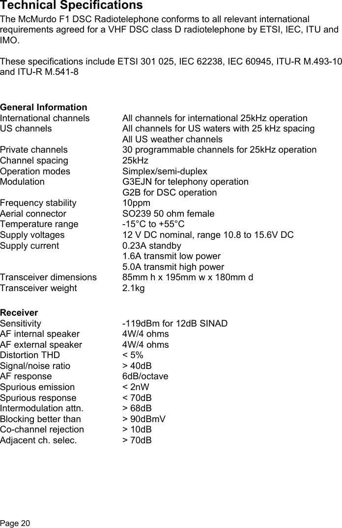 Page 20Technical SpecificationsThe McMurdo F1 DSC Radiotelephone conforms to all relevant internationalrequirements agreed for a VHF DSC class D radiotelephone by ETSI, IEC, ITU andIMO.These specifications include ETSI 301 025, IEC 62238, IEC 60945, ITU-R M.493-10and ITU-R M.541-8General InformationInternational channels All channels for international 25kHz operationUS channels All channels for US waters with 25 kHz spacingAll US weather channelsPrivate channels 30 programmable channels for 25kHz operationChannel spacing 25kHzOperation modes Simplex/semi-duplexModulation G3EJN for telephony operationG2B for DSC operationFrequency stability 10ppmAerial connector SO239 50 ohm femaleTemperature range -15°C to +55°CSupply voltages 12 V DC nominal, range 10.8 to 15.6V DCSupply current 0.23A standby1.6A transmit low power5.0A transmit high powerTransceiver dimensions 85mm h x 195mm w x 180mm dTransceiver weight 2.1kgReceiverSensitivity -119dBm for 12dB SINADAF internal speaker 4W/4 ohmsAF external speaker 4W/4 ohmsDistortion THD &lt; 5%Signal/noise ratio &gt; 40dBAF response 6dB/octaveSpurious emission &lt; 2nWSpurious response &lt; 70dBIntermodulation attn. &gt; 68dBBlocking better than &gt; 90dBmVCo-channel rejection &gt; 10dBAdjacent ch. selec. &gt; 70dB