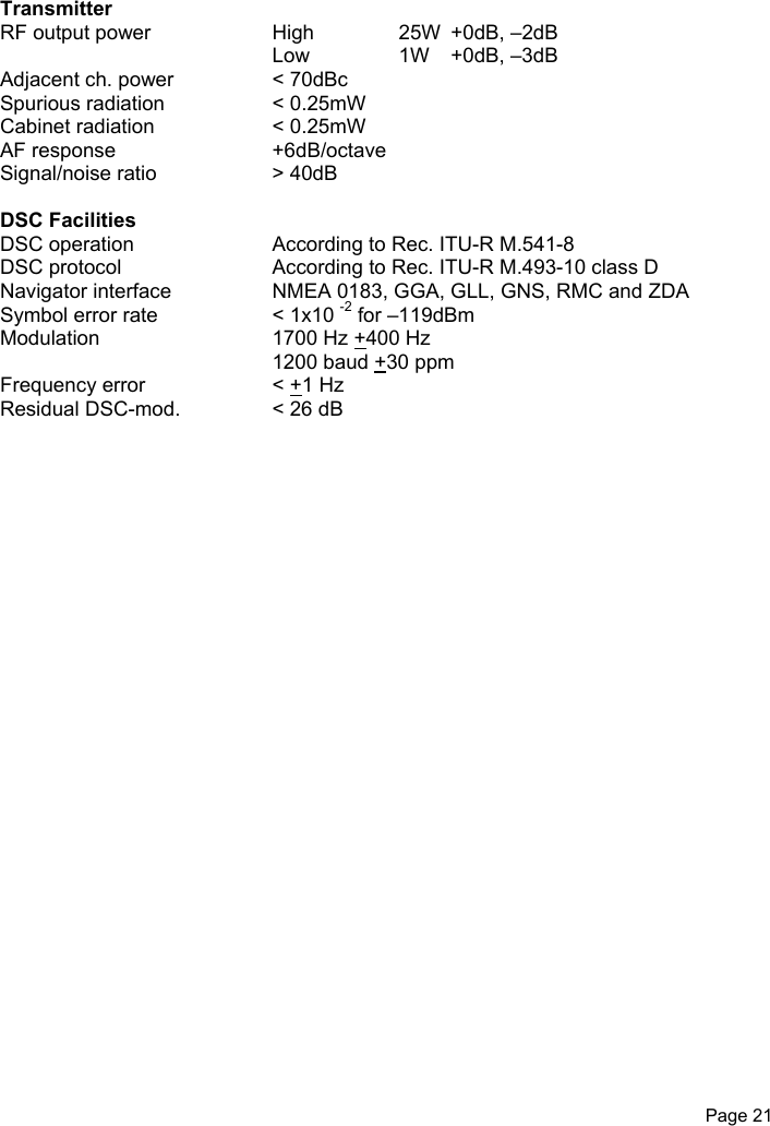 Page 21TransmitterRF output power High 25W  +0dB, –2dBLow 1W   +0dB, –3dBAdjacent ch. power &lt; 70dBcSpurious radiation &lt; 0.25mWCabinet radiation &lt; 0.25mWAF response +6dB/octaveSignal/noise ratio &gt; 40dBDSC FacilitiesDSC operation According to Rec. ITU-R M.541-8DSC protocol According to Rec. ITU-R M.493-10 class DNavigator interface NMEA 0183, GGA, GLL, GNS, RMC and ZDASymbol error rate &lt; 1x10 -2 for –119dBmModulation 1700 Hz +400 Hz1200 baud +30 ppmFrequency error &lt; +1 HzResidual DSC-mod. &lt; 26 dB