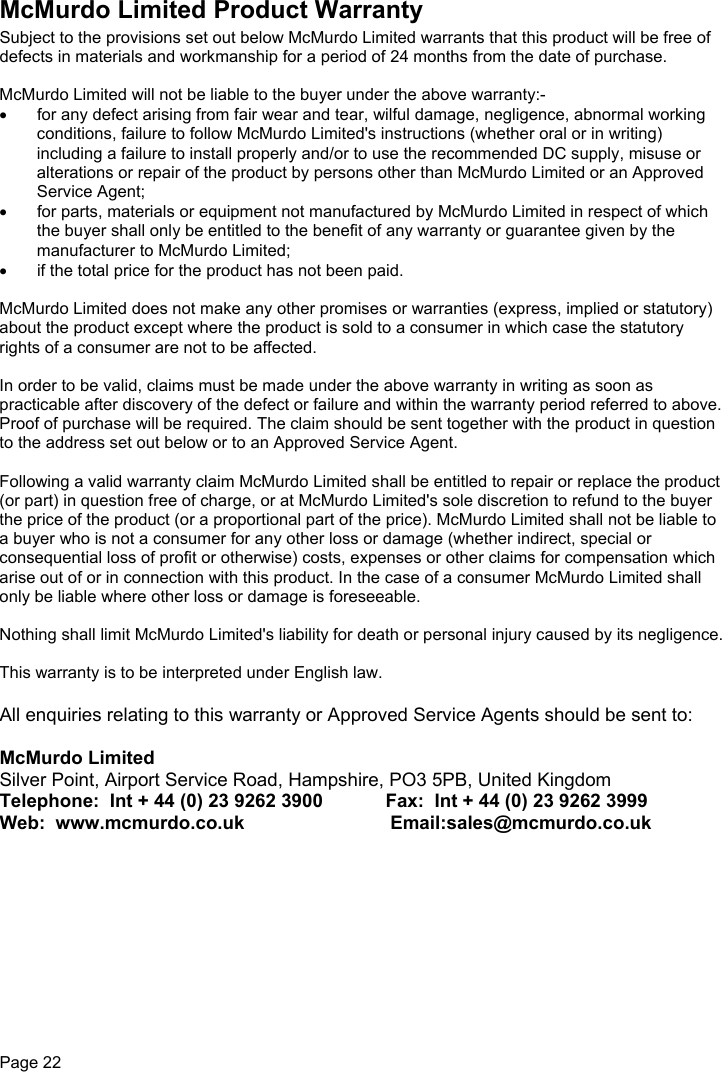 Page 22McMurdo Limited Product WarrantySubject to the provisions set out below McMurdo Limited warrants that this product will be free ofdefects in materials and workmanship for a period of 24 months from the date of purchase.McMurdo Limited will not be liable to the buyer under the above warranty:-•  for any defect arising from fair wear and tear, wilful damage, negligence, abnormal workingconditions, failure to follow McMurdo Limited&apos;s instructions (whether oral or in writing)including a failure to install properly and/or to use the recommended DC supply, misuse oralterations or repair of the product by persons other than McMurdo Limited or an ApprovedService Agent;•  for parts, materials or equipment not manufactured by McMurdo Limited in respect of whichthe buyer shall only be entitled to the benefit of any warranty or guarantee given by themanufacturer to McMurdo Limited;•  if the total price for the product has not been paid.McMurdo Limited does not make any other promises or warranties (express, implied or statutory)about the product except where the product is sold to a consumer in which case the statutoryrights of a consumer are not to be affected.In order to be valid, claims must be made under the above warranty in writing as soon aspracticable after discovery of the defect or failure and within the warranty period referred to above.Proof of purchase will be required. The claim should be sent together with the product in questionto the address set out below or to an Approved Service Agent.Following a valid warranty claim McMurdo Limited shall be entitled to repair or replace the product(or part) in question free of charge, or at McMurdo Limited&apos;s sole discretion to refund to the buyerthe price of the product (or a proportional part of the price). McMurdo Limited shall not be liable toa buyer who is not a consumer for any other loss or damage (whether indirect, special orconsequential loss of profit or otherwise) costs, expenses or other claims for compensation whicharise out of or in connection with this product. In the case of a consumer McMurdo Limited shallonly be liable where other loss or damage is foreseeable.Nothing shall limit McMurdo Limited&apos;s liability for death or personal injury caused by its negligence.This warranty is to be interpreted under English law.All enquiries relating to this warranty or Approved Service Agents should be sent to:McMurdo LimitedSilver Point, Airport Service Road, Hampshire, PO3 5PB, United KingdomTelephone:  Int + 44 (0) 23 9262 3900            Fax:  Int + 44 (0) 23 9262 3999Web:  www.mcmurdo.co.uk                            Email:sales@mcmurdo.co.uk