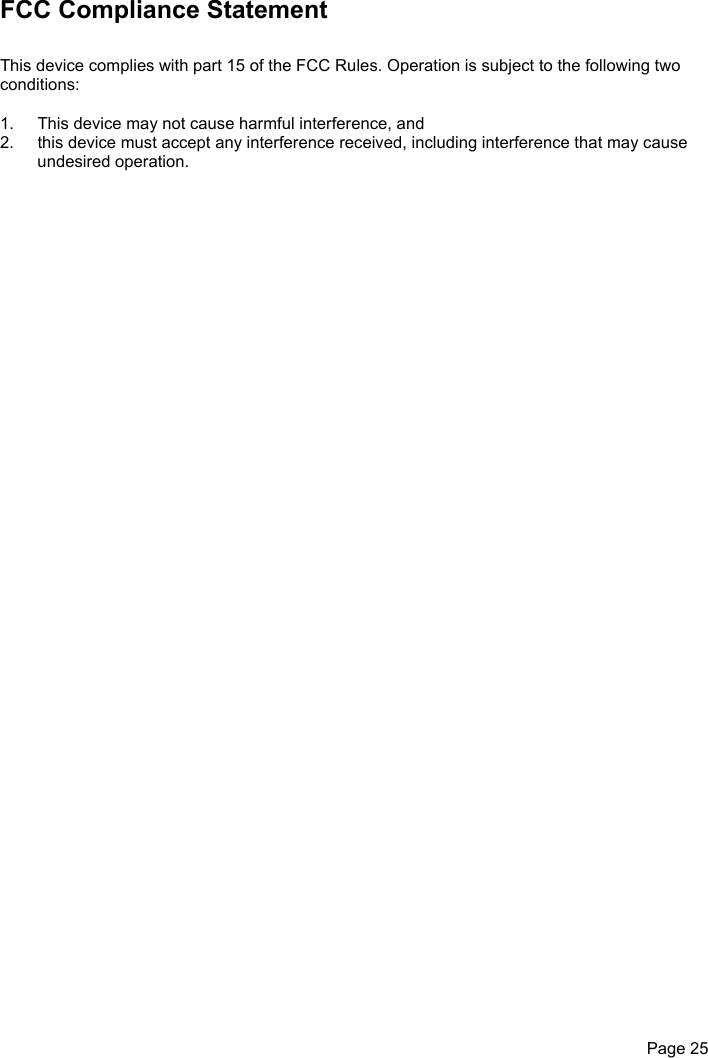 Page 25FCC Compliance StatementThis device complies with part 15 of the FCC Rules. Operation is subject to the following twoconditions:1.  This device may not cause harmful interference, and2.  this device must accept any interference received, including interference that may causeundesired operation.
