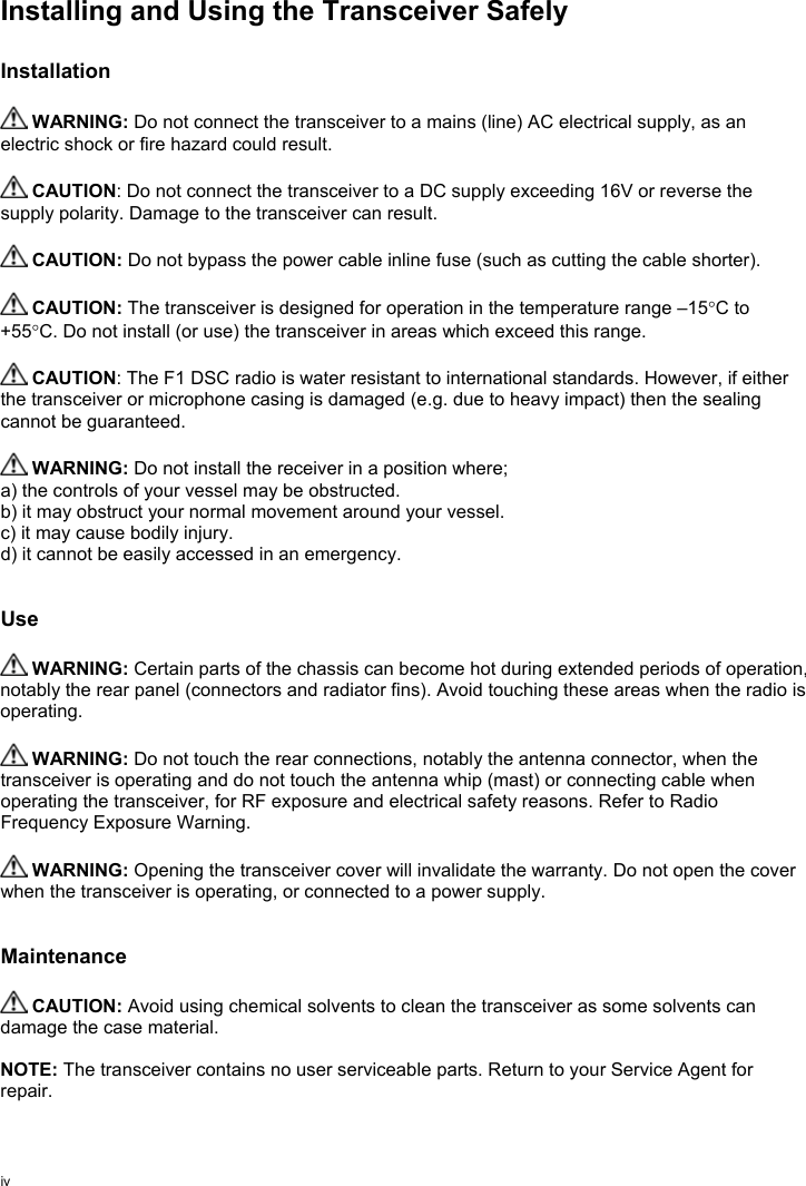 ivInstalling and Using the Transceiver SafelyInstallation WARNING: Do not connect the transceiver to a mains (line) AC electrical supply, as anelectric shock or fire hazard could result. CAUTION: Do not connect the transceiver to a DC supply exceeding 16V or reverse thesupply polarity. Damage to the transceiver can result. CAUTION: Do not bypass the power cable inline fuse (such as cutting the cable shorter). CAUTION: The transceiver is designed for operation in the temperature range –15°C to+55°C. Do not install (or use) the transceiver in areas which exceed this range. CAUTION: The F1 DSC radio is water resistant to international standards. However, if eitherthe transceiver or microphone casing is damaged (e.g. due to heavy impact) then the sealingcannot be guaranteed. WARNING: Do not install the receiver in a position where;a) the controls of your vessel may be obstructed.b) it may obstruct your normal movement around your vessel.c) it may cause bodily injury.d) it cannot be easily accessed in an emergency.Use WARNING: Certain parts of the chassis can become hot during extended periods of operation,notably the rear panel (connectors and radiator fins). Avoid touching these areas when the radio isoperating. WARNING: Do not touch the rear connections, notably the antenna connector, when thetransceiver is operating and do not touch the antenna whip (mast) or connecting cable whenoperating the transceiver, for RF exposure and electrical safety reasons. Refer to RadioFrequency Exposure Warning. WARNING: Opening the transceiver cover will invalidate the warranty. Do not open the coverwhen the transceiver is operating, or connected to a power supply.Maintenance CAUTION: Avoid using chemical solvents to clean the transceiver as some solvents candamage the case material.NOTE: The transceiver contains no user serviceable parts. Return to your Service Agent forrepair.