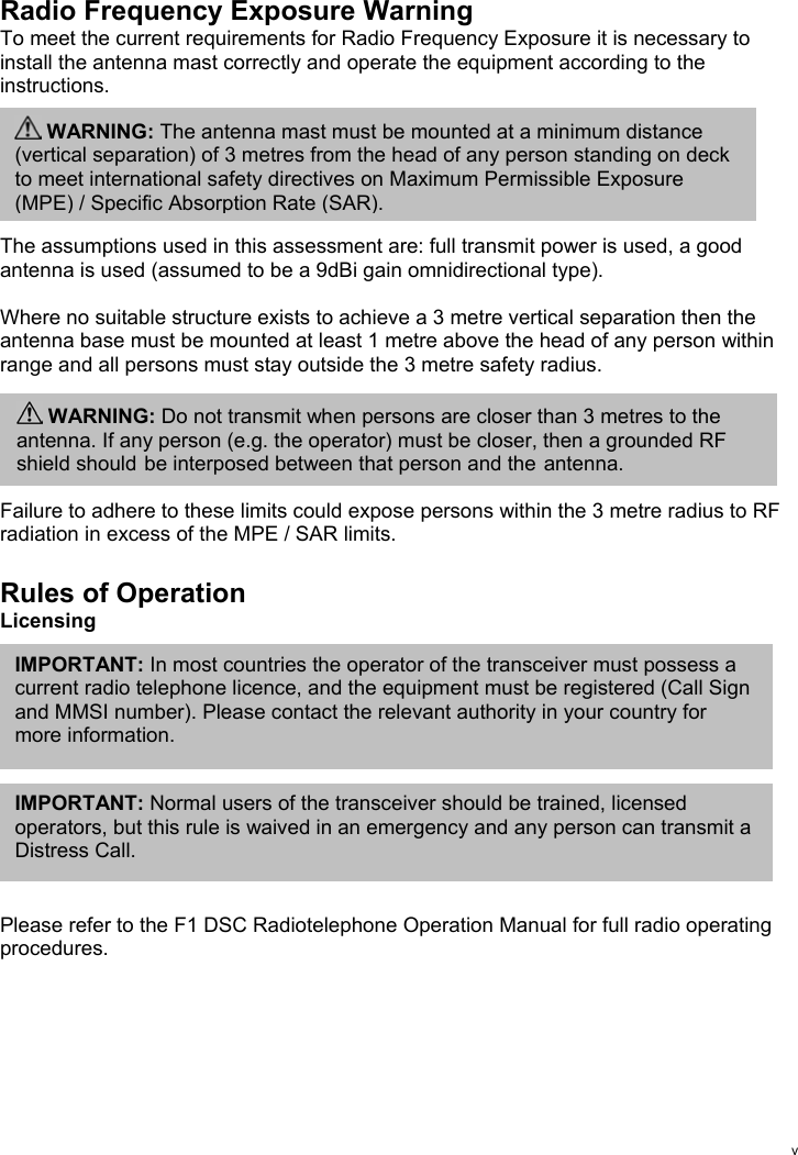 vRadio Frequency Exposure WarningTo meet the current requirements for Radio Frequency Exposure it is necessary toinstall the antenna mast correctly and operate the equipment according to theinstructions.The assumptions used in this assessment are: full transmit power is used, a goodantenna is used (assumed to be a 9dBi gain omnidirectional type).Where no suitable structure exists to achieve a 3 metre vertical separation then theantenna base must be mounted at least 1 metre above the head of any person withinrange and all persons must stay outside the 3 metre safety radius.Failure to adhere to these limits could expose persons within the 3 metre radius to RFradiation in excess of the MPE / SAR limits.Rules of OperationLicensingPlease refer to the F1 DSC Radiotelephone Operation Manual for full radio operatingprocedures.IMPORTANT: In most countries the operator of the transceiver must possess acurrent radio telephone licence, and the equipment must be registered (Call Signand MMSI number). Please contact the relevant authority in your country formore information.IMPORTANT: Normal users of the transceiver should be trained, licensedoperators, but this rule is waived in an emergency and any person can transmit aDistress Call. WARNING: The antenna mast must be mounted at a minimum distance(vertical separation) of 3 metres from the head of any person standing on deckto meet international safety directives on Maximum Permissible Exposure(MPE) / Specific Absorption Rate (SAR). WARNING: Do not transmit when persons are closer than 3 metres to theantenna. If any person (e.g. the operator) must be closer, then a grounded RFshield should be interposed between that person and the antenna.