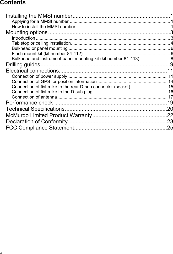 viContentsInstalling the MMSI number................................................................1Applying for a MMSI number ................................................................................ 1How to install the MMSI number ........................................................................... 1Mounting options................................................................................3Introduction ........................................................................................................... 3Tabletop or ceiling installation............................................................................... 4Bulkhead or panel mounting ................................................................................. 6Flush mount kit (kit number 84-412) ..................................................................... 6Bulkhead and instrument panel mounting kit (kit number 84-413) ........................ 8Drilling guides.....................................................................................9Electrical connections.......................................................................11Connection of power supply................................................................................ 11Connection of GPS for position information ........................................................ 14Connection of fist mike to the rear D-sub connector (socket) ............................. 15Connection of fist mike to the D-sub plug ........................................................... 16Connection of antenna........................................................................................ 17Performance check ..........................................................................19Technical Specifications...................................................................20McMurdo Limited Product Warranty.................................................22Declaration of Conformity.................................................................23FCC Compliance Statement.............................................................25