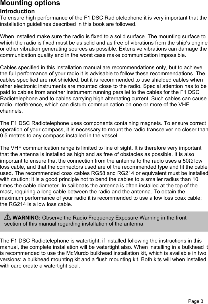 Page 3Mounting optionsIntroductionTo ensure high performance of the F1 DSC Radiotelephone it is very important that theinstallation guidelines described in this book are followed.When installed make sure the radio is fixed to a solid surface. The mounting surface towhich the radio is fixed must be as solid and as free of vibrations from the ship&apos;s engineor other vibration generating sources as possible. Extensive vibrations can damage thecommunication quality and in the worst case make communication impossible.Cables specified in this installation manual are recommendations only, but to achievethe full performance of your radio it is advisable to follow these recommendations. Thecables specified are not shielded, but it is recommended to use shielded cables whenother electronic instruments are mounted close to the radio. Special attention has to bepaid to cables from another instrument running parallel to the cables for the F1 DSCRadiotelephone and to cables carrying high alternating current. Such cables can causeradio interference, which can disturb communication on one or more of the VHFchannels.The F1 DSC Radiotelephone uses components containing magnets. To ensure correctoperation of your compass, it is necessary to mount the radio transceiver no closer than0.5 metres to any compass installed in the vessel.The VHF communication range is limited to line of sight. It is therefore very importantthat the antenna is installed as high and as free of obstacles as possible. It is alsoimportant to ensure that the connection from the antenna to the radio uses a 50Ω lowloss cable, and that the connectors used are of the recommended type and fit the cableused. The recommended coax cables RG58 and RG214 or equivalent must be installedwith caution; it is a good principle not to bend the cables to a smaller radius than 10times the cable diameter. In sailboats the antenna is often installed at the top of themast, requiring a long cable between the radio and the antenna. To obtain themaximum performance of your radio it is recommended to use a low loss coax cable;the RG214 is a low loss cable.The F1 DSC Radiotelephone is watertight; if installed following the instructions in thismanual, the complete installation will be watertight also. When installing in a bulkhead itis recommended to use the McMurdo bulkhead installation kit, which is available in twoversions: a bulkhead mounting kit and a flush mounting kit. Both kits will when installedwith care create a watertight seal. WARNING: Observe the Radio Frequency Exposure Warning in the frontsection of this manual regarding installation of the antenna.