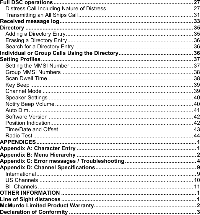 Full DSC operations..........................................................................................27Distress Call Including Nature of Distress........................................................ 27Transmitting an All Ships Call .......................................................................... 31Received message log......................................................................................33Directory ............................................................................................................35Adding a Directory Entry.................................................................................. 35Erasing a Directory Entry................................................................................. 36Search for a Directory Entry ............................................................................ 36Individual or Group Calls Using the Directory................................................ 36Setting Profiles.................................................................................................. 37Setting the MMSI Number ............................................................................... 37Group MMSI Numbers..................................................................................... 38Scan Dwell Time.............................................................................................. 38Key Beep .........................................................................................................39Channel Mode ................................................................................................. 39Speaker Settings ............................................................................................. 40Notify Beep Volume ......................................................................................... 40Auto Dim.......................................................................................................... 41Software Version ............................................................................................. 42Position Indication............................................................................................ 42Time/Date and Offset....................................................................................... 43Radio Test ....................................................................................................... 44APPENDICES....................................................................................................... 1Appendix A: Character Entry .............................................................................1Appendix B: Menu Hierarchy .............................................................................2Appendix C: Error messages / Troubleshooting..............................................4Appendix D: Channel Specifications................................................................. 9International....................................................................................................... 9US Channels ................................................................................................... 10BI  Channels .................................................................................................... 11OTHER INFORMATION .......................................................................................1Line of Sight distances.......................................................................................1McMurdo Limited Product Warranty..................................................................2Declaration of Conformity ..................................................................................3