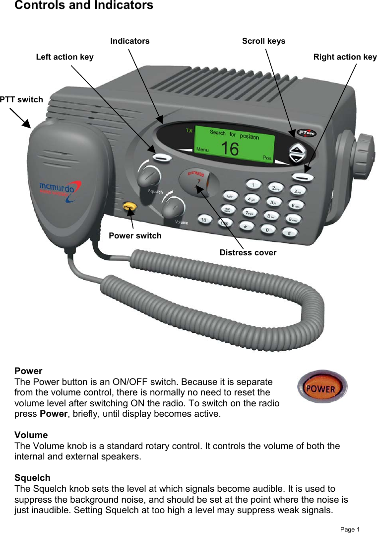 Page 1Controls and IndicatorsPowerThe Power button is an ON/OFF switch. Because it is separatefrom the volume control, there is normally no need to reset thevolume level after switching ON the radio. To switch on the radiopress Power, briefly, until display becomes active.VolumeThe Volume knob is a standard rotary control. It controls the volume of both theinternal and external speakers.SquelchThe Squelch knob sets the level at which signals become audible. It is used tosuppress the background noise, and should be set at the point where the noise isjust inaudible. Setting Squelch at too high a level may suppress weak signals.Power switchDistress coverPTT switchLeft action key Right action keyIndicators Scroll keys