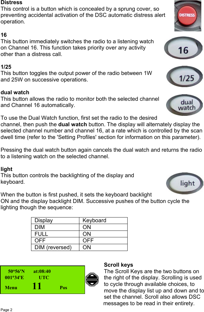 Page 2DistressThis control is a button which is concealed by a sprung cover, sopreventing accidental activation of the DSC automatic distress alertoperation.16This button immediately switches the radio to a listening watchon Channel 16. This function takes priority over any activityother than a distress call.1/25This button toggles the output power of the radio between 1Wand 25W on successive operations.dual watchThis button allows the radio to monitor both the selected channeland Channel 16 automatically.To use the Dual Watch function, first set the radio to the desiredchannel, then push the dual watch button. The display will alternately display theselected channel number and channel 16, at a rate which is controlled by the scandwell time (refer to the &apos;Setting Profiles&apos; section for information on this parameter).Pressing the dual watch button again cancels the dual watch and returns the radioto a listening watch on the selected channel.lightThis button controls the backlighting of the display andkeyboard.When the button is first pushed, it sets the keyboard backlightON and the display backlight DIM. Successive pushes of the button cycle thelighting though the sequence:Display KeyboardDIM ONFULL ONOFF OFFDIM (reversed) ONScroll keysThe Scroll Keys are the two buttons onthe right of the display. Scrolling is usedto cycle through available choices, tomove the display list up and down and toset the channel. Scroll also allows DSC         messages to be read in their entirety.  50°56&apos;N       at:08:40001°34&apos;E     UTCMenu    11      Pos