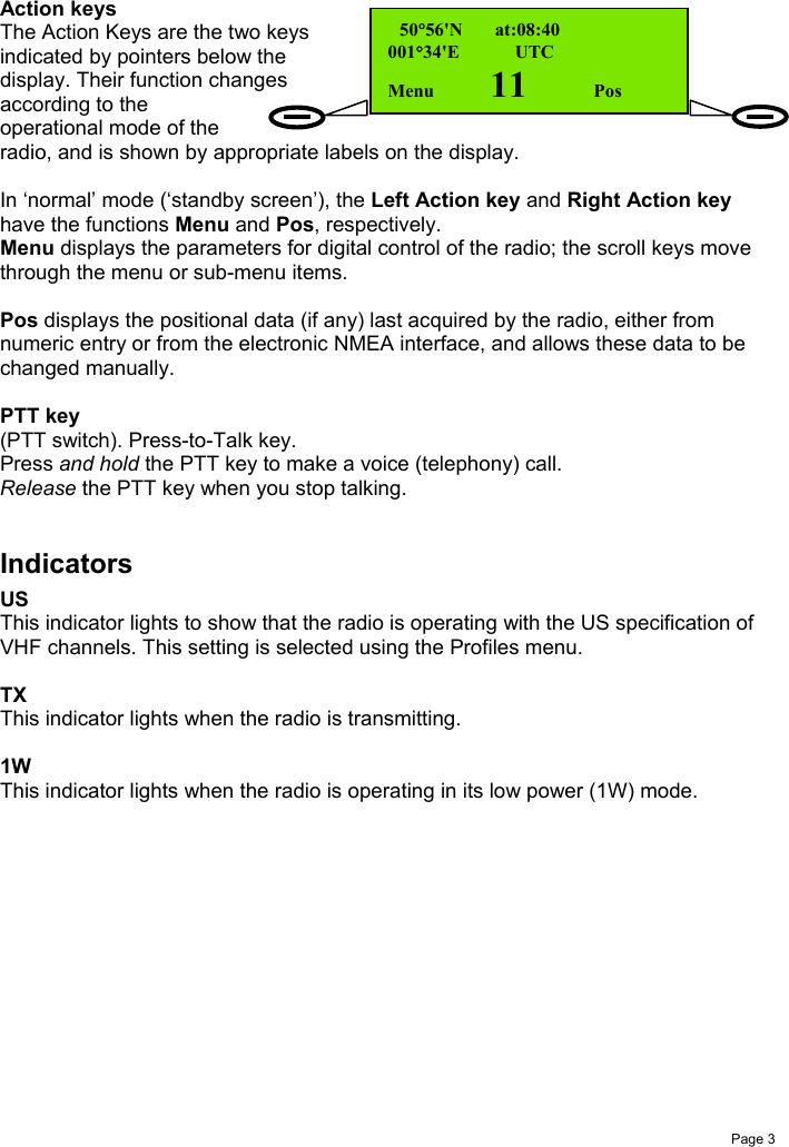 Page 3Action keysThe Action Keys are the two keysindicated by pointers below thedisplay. Their function changesaccording to theoperational mode of theradio, and is shown by appropriate labels on the display.In ‘normal’ mode (‘standby screen’), the Left Action key and Right Action keyhave the functions Menu and Pos, respectively.Menu displays the parameters for digital control of the radio; the scroll keys movethrough the menu or sub-menu items.Pos displays the positional data (if any) last acquired by the radio, either fromnumeric entry or from the electronic NMEA interface, and allows these data to bechanged manually.PTT key(PTT switch). Press-to-Talk key.Press and hold the PTT key to make a voice (telephony) call.Release the PTT key when you stop talking.IndicatorsUSThis indicator lights to show that the radio is operating with the US specification ofVHF channels. This setting is selected using the Profiles menu.TXThis indicator lights when the radio is transmitting.1WThis indicator lights when the radio is operating in its low power (1W) mode. 50°56&apos;N       at:08:40001°34&apos;E     UTCMenu    11      Pos