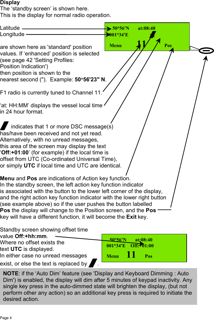 Page 4DisplayThe ‘standby screen’ is shown here.This is the display for normal radio operation.LatitudeLongitudeare shown here as &apos;standard&apos; positionvalues. If ‘enhanced’ position is selected(see page 42 &apos;Setting Profiles:Position Indication&apos;)then position is shown to thenearest second (&quot;).  Example: 50°56&apos;23&quot; N.F1 radio is currently tuned to Channel 11.‘at: HH:MM’ displays the vessel local timein 24 hour format./ indicates that 1 or more DSC message(s)has/have been received and not yet read.Alternatively, with no unread messages,this area of the screen may display the text‘Off:+01:00’ (for example) if the local time isoffset from UTC (Co-ordinated Universal Time),or simply UTC if local time and UTC are identical.Menu and Pos are indications of Action key function.In the standby screen, the left action key function indicatoris associated with the button to the lower left corner of the display,and the right action key function indicator with the lower right button(see example above) so if the user pushes the button labelledPos the display will change to the Position screen, and the Poskey will have a different function, it will become the Exit key.Standby screen showing offset timevalue Off:+hh:mm.Where no offset exists thetext UTC is displayed.In either case no unread messagesexist, or else the text is replaced by /.  50°56&apos;N       at:08:40001°34&apos;E       /Menu    11      Pos  50°56&apos;N       at:08:40001°34&apos;E    Off:+01:00Menu      11       PosNOTE: if the ‘Auto Dim’ feature (see &apos;Display and Keyboard Dimming : AutoDim&apos;) is enabled, the display will dim after 5 minutes of keypad inactivity. Anysingle key press in the auto-dimmed state will brighten the display, (but notperform other any action) so an additional key press is required to initiate thedesired action.