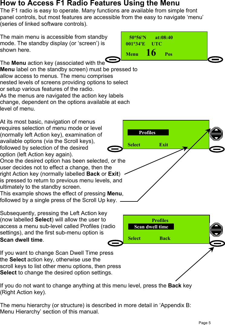 Page 5How to Access F1 Radio Features Using the MenuThe F1 radio is easy to operate. Many functions are available from simple frontpanel controls, but most features are accessible from the easy to navigate ‘menu’(series of linked software controls).The main menu is accessible from standbymode. The standby display (or ‘screen’) isshown here.The Menu action key (associated with theMenu label on the standby screen) must be pressed toallow access to menus. The menu comprisesnested levels of screens providing options to selector setup various features of the radio.As the menus are navigated the action key labelschange, dependent on the options available at eachlevel of menu.At its most basic, navigation of menusrequires selection of menu mode or level(normally left Action key), examination ofavailable options (via the Scroll keys),followed by selection of the desiredoption (left Action key again).Once the desired option has been selected, or theuser decides not to effect a change, then theright Action key (normally labelled Back or Exit)is pressed to return to previous menu levels, andultimately to the standby screen.This example shows the effect of pressing Menu,followed by a single press of the Scroll Up key.Subsequently, pressing the Left Action key(now labelled Select) will allow the user toaccess a menu sub-level called Profiles (radiosettings), and the first sub-menu option isScan dwell time.If you want to change Scan Dwell Time pressthe Select action key, otherwise use thescroll keys to list other menu options, then pressSelect to change the desired option settings.If you do not want to change anything at this menu level, press the Back key(Right Action key).The menu hierarchy (or structure) is described in more detail in ‘Appendix B:Menu Hierarchy’ section of this manual. 50°56&apos;N       at:08:40001°34&apos;E     UTCMenu      16       Pos         Profiles        Select Exit      Profiles     Scan dwell time  Select               Back