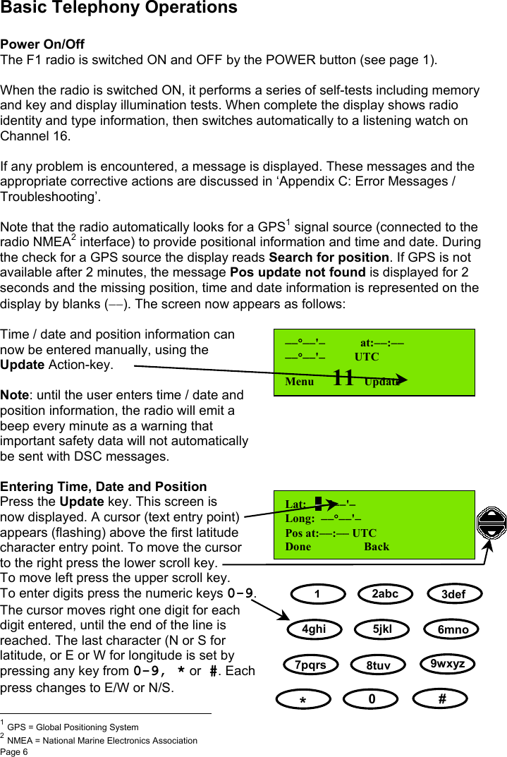 Page 6Basic Telephony OperationsPower On/OffThe F1 radio is switched ON and OFF by the POWER button (see page 1).When the radio is switched ON, it performs a series of self-tests including memoryand key and display illumination tests. When complete the display shows radioidentity and type information, then switches automatically to a listening watch onChannel 16.If any problem is encountered, a message is displayed. These messages and theappropriate corrective actions are discussed in ‘Appendix C: Error Messages /Troubleshooting’.Note that the radio automatically looks for a GPS1 signal source (connected to theradio NMEA2 interface) to provide positional information and time and date. Duringthe check for a GPS source the display reads Search for position. If GPS is notavailable after 2 minutes, the message Pos update not found is displayed for 2seconds and the missing position, time and date information is represented on thedisplay by blanks (−−). The screen now appears as follows:Time / date and position information cannow be entered manually, using theUpdate Action-key.Note: until the user enters time / date andposition information, the radio will emit abeep every minute as a warning thatimportant safety data will not automaticallybe sent with DSC messages.Entering Time, Date and PositionPress the Update key. This screen isnow displayed. A cursor (text entry point)appears (flashing) above the first latitudecharacter entry point. To move the cursorto the right press the lower scroll key.To move left press the upper scroll key.To enter digits press the numeric keys 0-9.The cursor moves right one digit for eachdigit entered, until the end of the line isreached. The last character (N or S forlatitude, or E or W for longitude is set bypressing any key from 0-9, * or #. Eachpress changes to E/W or N/S.                                                          1 GPS = Global Positioning System2 NMEA = National Marine Electronics Association−−°−−&apos;−            at:−−:−−−−°−−&apos;−          UTCMenu      11   UpdateLat:   −−°−−&apos;−Long:  −−°−−&apos;−Pos at:−−:−− UTCDone                  Back12abc 3def4ghi 5jkl 6mno7pqrs 8tuv9wxyz*   0    #