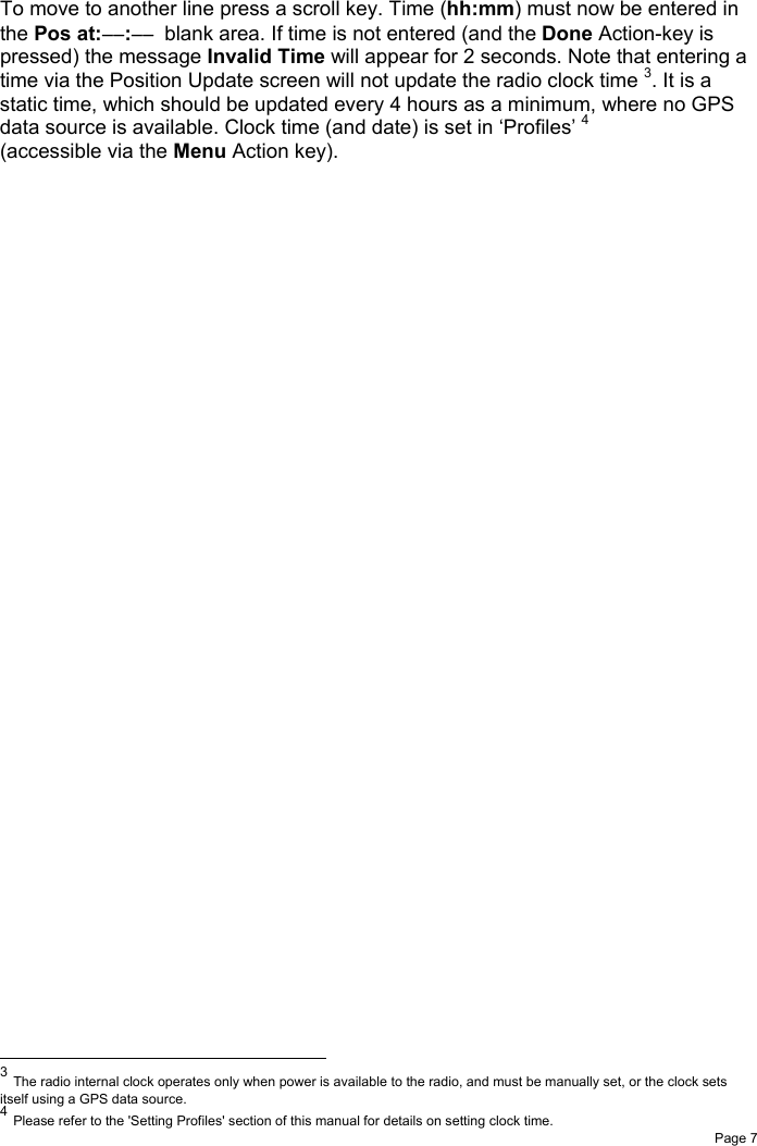 Page 7To move to another line press a scroll key. Time (hh:mm) must now be entered inthe Pos at:−−:−−  blank area. If time is not entered (and the Done Action-key ispressed) the message Invalid Time will appear for 2 seconds. Note that entering atime via the Position Update screen will not update the radio clock time 3. It is astatic time, which should be updated every 4 hours as a minimum, where no GPSdata source is available. Clock time (and date) is set in ‘Profiles’ 4(accessible via the Menu Action key).                                                          3 The radio internal clock operates only when power is available to the radio, and must be manually set, or the clock setsitself using a GPS data source.4 Please refer to the &apos;Setting Profiles&apos; section of this manual for details on setting clock time.