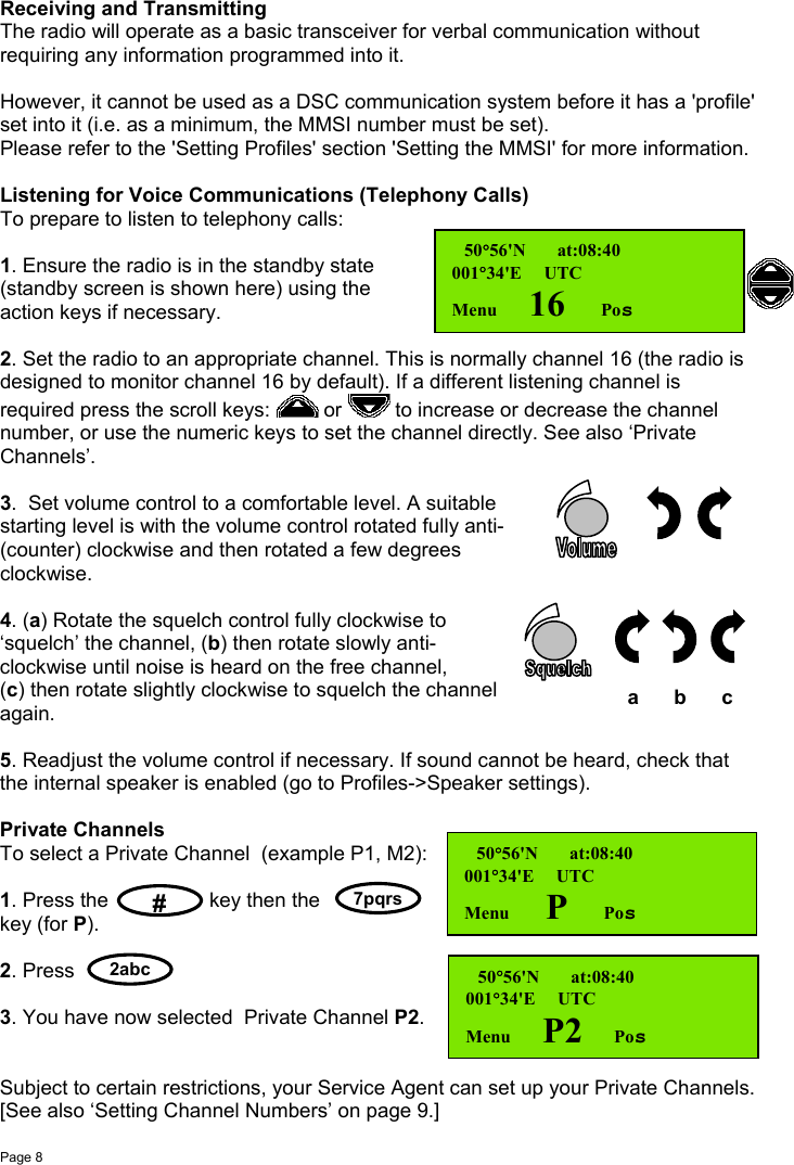 Page 8   a       b       c7pqrs#2abcReceiving and TransmittingThe radio will operate as a basic transceiver for verbal communication withoutrequiring any information programmed into it.However, it cannot be used as a DSC communication system before it has a &apos;profile&apos;set into it (i.e. as a minimum, the MMSI number must be set).Please refer to the &apos;Setting Profiles&apos; section &apos;Setting the MMSI&apos; for more information.Listening for Voice Communications (Telephony Calls)To prepare to listen to telephony calls:1. Ensure the radio is in the standby state(standby screen is shown here) using theaction keys if necessary.2. Set the radio to an appropriate channel. This is normally channel 16 (the radio isdesigned to monitor channel 16 by default). If a different listening channel isrequired press the scroll keys:   or   to increase or decrease the channelnumber, or use the numeric keys to set the channel directly. See also ‘PrivateChannels’.3.  Set volume control to a comfortable level. A suitablestarting level is with the volume control rotated fully anti-(counter) clockwise and then rotated a few degreesclockwise.4. (a) Rotate the squelch control fully clockwise to‘squelch’ the channel, (b) then rotate slowly anti-clockwise until noise is heard on the free channel,(c) then rotate slightly clockwise to squelch the channelagain.5. Readjust the volume control if necessary. If sound cannot be heard, check thatthe internal speaker is enabled (go to Profiles-&gt;Speaker settings).Private ChannelsTo select a Private Channel  (example P1, M2):1. Press the key then thekey (for P).2. Press3. You have now selected  Private Channel P2.Subject to certain restrictions, your Service Agent can set up your Private Channels.[See also ‘Setting Channel Numbers’ on page 9.] 50°56&apos;N       at:08:40001°34&apos;E     UTCMenu       16        Pos 50°56&apos;N       at:08:40001°34&apos;E     UTCMenu        P        Pos 50°56&apos;N       at:08:40001°34&apos;E     UTCMenu       P2       Pos