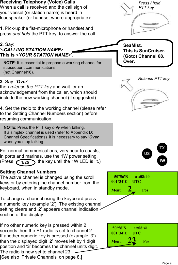 Page 91/25Receiving Telephony (Voice) CallsWhen a call is received and the call sign ofyour vessel (or station name) is heard inloudspeaker (or handset where appropriate):1. Pick-up the fist-microphone or handset andpress and hold the PTT key, to answer the call.2. Say:‘&lt;CALLING STATION NAME&gt;This is &lt;YOUR STATION NAME&gt;’.3. Say: ‘Over’then release the PTT key and wait for anacknowledgement from the caller, which shouldinclude the new working channel (if suggested).4. Set the radio to the working channel (please referto the Setting Channel Numbers section) beforeresuming communication.For normal communications, very near to coasts,in ports and marinas, use the 1W power setting.(Press the key until the 1W LED is lit.)Setting Channel NumbersThe active channel is changed using the scrollkeys or by entering the channel number from thekeyboard, when in standby mode.To change a channel using the keyboard pressa numeric key (example ‘2’). The existing channelsetting clears and ‘2’ appears channel indicationsection of the display.If no other numeric key is pressed within 2seconds then the F1 radio is set to channel 2.If another numeric key is pressed (example ‘3’)then the displayed digit ‘2’ moves left by 1 digitposition and ‘3’ becomes the channel units digit.The radio is now set to channel 23.[See also ‘Private Channels’ on page 8.] 50°56&apos;N       at:08:40001°34&apos;E     UTCMenu      2         Pos 50°56&apos;N       at:08:41001°34&apos;E     UTCMenu      23       PosSeaMist.This is SunCruiser.(Goto) Channel 68.Over.NOTE: Press the PTT key only when talking.    If a simplex channel is used (refer to Appendix D:Channel Specifications)  it is necessary to say ‘Over’when you stop talking.NOTE: It is essential to propose a working channel forsubsequent communications(not Channel16). USTX1WPress / holdPTT keyRelease PTT key