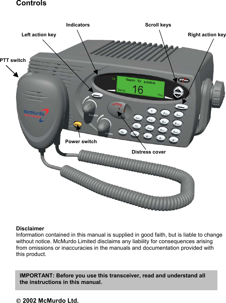 ControlsDisclaimerInformation contained in this manual is supplied in good faith, but is liable to changewithout notice. McMurdo Limited disclaims any liability for consequences arisingfrom omissions or inaccuracies in the manuals and documentation provided withthis product. 2002 McMurdo Ltd.IMPORTANT: Before you use this transceiver, read and understand allthe instructions in this manual.Power switchDistress coverPTT switchLeft action key Right action keyIndicators Scroll keys