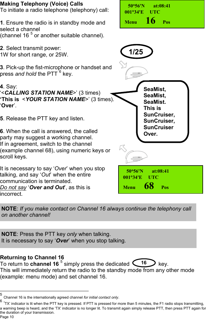 Page 10  16Making Telephony (Voice) CallsTo initiate a radio telephone (telephony) call:1. Ensure the radio is in standby mode andselect a channel(channel 16 5 or another suitable channel).2. Select transmit power:1W for short range, or 25W.3. Pick-up the fist-microphone or handset andpress and hold the PTT 6 key.4. Say:‘&lt;CALLING STATION NAME&gt;’ (3 times)‘This is  &lt;YOUR STATION NAME&gt;’ (3 times).‘Over’.5. Release the PTT key and listen.6. When the call is answered, the calledparty may suggest a working channel.If in agreement, switch to the channel(example channel 68), using numeric keys orscroll keys.It is necessary to say ‘Over’ when you stoptalking, and say ‘Out’ when the entirecommunication is terminated.Do not say ‘Over and Out’, as this isincorrect.         Returning to Channel 16To return to channel 16 5 simply press the dedicated key.This will immediately return the radio to the standby mode from any other mode(example: menu mode) and set channel 16.                                                          5 Channel 16 is the internationally agreed channel for initial contact only.6 ‘TX’ indicator is lit when the PTT key is pressed. If PTT is pressed for more than 5 minutes, the F1 radio stops transmitting,a warning beep is heard, and the ‘TX’ indicator is no longer lit. To transmit again simply release PTT, then press PTT again forthe duration of your transmission. 50°56&apos;N       at:08:41001°34&apos;E     UTCMenu       16      PosSeaMist,SeaMist,SeaMist.This isSunCruiser,SunCruiser,SunCruiserOver.1/25 50°56&apos;N       at:08:41001°34&apos;E     UTCMenu       68      PosNOTE: If you make contact on Channel 16 always continue the telephony callon another channel!NOTE: Press the PTT key only when talking.It is necessary to say ‘Over’ when you stop talking.