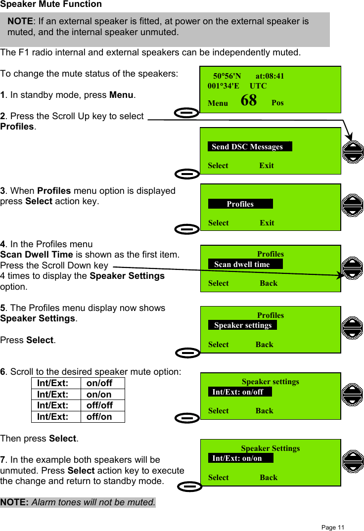 Page 11Speaker Mute FunctionThe F1 radio internal and external speakers can be independently muted.To change the mute status of the speakers:1. In standby mode, press Menu.2. Press the Scroll Up key to selectProfiles.3. When Profiles menu option is displayedpress Select action key.4. In the Profiles menuScan Dwell Time is shown as the first item.Press the Scroll Down key4 times to display the Speaker Settingsoption.5. The Profiles menu display now showsSpeaker Settings.Press Select.6. Scroll to the desired speaker mute option:Int/Ext: on/offInt/Ext: on/onInt/Ext: off/offInt/Ext: off/onThen press Select.7. In the example both speakers will beunmuted. Press Select action key to executethe change and return to standby mode.NOTE: Alarm tones will not be muted. 50°56&apos;N       at:08:41001°34&apos;E     UTCMenu      68       Pos  Send DSC Messages  Select               Exit         Profiles       Select               ExitProfiles   Scan dwell time    Select               BackProfiles   Speaker settings     Select             BackSpeaker settings  Int/Ext: on/off  Select             BackSpeaker Settings  Int/Ext: on/on   Select               BackNOTE: If an external speaker is fitted, at power on the external speaker ismuted, and the internal speaker unmuted.