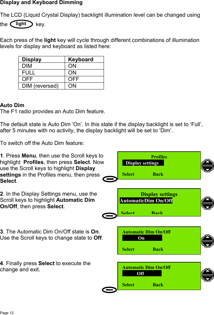 Page 12lightDisplay and Keyboard DimmingThe LCD (Liquid Crystal Display) backlight illumination level can be changed usingthe key.Each press of the light key will cycle through different combinations of illuminationlevels for display and keyboard as listed here:Display KeyboardDIM ONFULL ONOFF OFFDIM (reversed) ONAuto DimThe F1 radio provides an Auto Dim feature.The default state is Auto Dim ‘On’. In this state if the display backlight is set to ‘Full’,after 5 minutes with no activity, the display backlight will be set to ‘Dim’.To switch off the Auto Dim feature:1. Press Menu, then use the Scroll keys tohighlight  Profiles, then press Select. Nowuse the Scroll keys to highlight Displaysettings in the Profiles menu, then pressSelect.2. In the Display Settings menu, use theScroll keys to highlight Automatic DimOn/Off, then press Select.3. The Automatic Dim On/Off state is On.Use the Scroll keys to change state to Off.4. Finally press Select to execute thechange and exit.Profiles   Display settings  Select               BackDisplay settingsAutomaticDim On/OffSelectBackAutomatic Dim On/Off             On                 Select               BackAutomatic Dim On/Off            Off            Select               Back