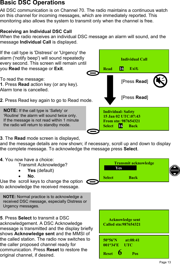 Page 13Basic DSC OperationsAll DSC communication is on Channel 70. The radio maintains a continuous watchon this channel for incoming messages, which are immediately reported. Thismonitoring also allows the system to transmit only when the channel is free.Receiving an Individual DSC CallWhen the radio receives an individual DSC message an alarm will sound, and themessage Individual Call is displayed.If the call type is &apos;Distress&apos; or &apos;Urgency&apos; thealarm (&apos;notify beep&apos;) will sound repeatedlyevery second. This screen will remain untilyou Read the message or Exit.To read the message:1. Press Read action key (or any key).Alarm tone is cancelled.2. Press Read key again to go to Read mode.3. The Read mode screen is displayed,and the message details are now shown; if necessary, scroll up and down to displaythe complete message. To acknowledge the message press Select.4. You now have a choice:Transmit Acknowledge?• Yes (default)• No.Use the  scroll keys to change the optionto acknowledge the received message.5. Press Select to transmit a DSCacknowledgement. A DSC Acknowledgemessage is transmitted and the display brieflyshows Acknowledge sent and the MMSI ofthe called station. The radio now switches tothe caller proposed channel ready forcommunication. Press Reset to restore theoriginal channel, if desired.Individual CallRead       16      ExitIndividual: Safety15 Jan 02 UTC:07:43From stn: 987654321Select     16      BackTransmit acknowledge            Yes            Select               Back[Press Read][Press Read]50°56&apos;N        at:08:41001°34&apos;E     UTCReset     6          PosNOTE: Normal practice is to acknowledge areceived DSC message, especially Distress orUrgency messages.  Acknowledge sentCalled stn:987654321NOTE: If the call type is ‘Safety’ or‘Routine’ the alarm will sound twice only.If the message is not read within 1 minutethe radio will return to standby mode.