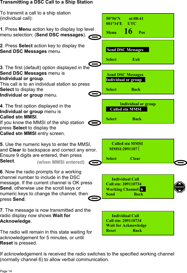 Page 14Transmitting a DSC Call to a Ship StationTo transmit a call to a ship station(individual call):1. Press Menu action key to display top levelmenu selection; (Send DSC messages).2. Press Select action key to display theSend DSC Messages menu.3. The first (default) option displayed in theSend DSC Messages menu isIndividual or group.This call is to an individual station so pressSelect to display theIndividual or group menu.4. The first option displayed in theIndividual or group menu isCalled stn MMSI.If you know the MMSI of the ship stationpress Select to display theCalled stn MMSI entry screen.5. Use the numeric keys to enter the MMSI,and Clear to backspace and correct any error.Ensure 9 digits are entered, then pressSelect.6. Now the radio prompts for a workingchannel number to include in the DSCmessage. If the current channel is OK pressSend, otherwise use the scroll keys ornumeric keys to change the channel, thenpress Send.7. The message is now transmitted and theradio display now shows Wait forAcknowledge.The radio will remain in this state waiting foracknowledgement for 5 minutes, or untilReset is pressed.If acknowledgement is received the radio switches to the specified working channel(normally channel 6) to allow verbal communication.50°56&apos;N        at:08:41001°34&apos;E     UTCMenu       16      Pos Send DSC Messages   Select               Exit Send DSC MessagesIndividual or group Select              BackIndividual or group    Called stn MMSI   Select               Back  Called stn MMSI   MMSI:2091107Select             Clear  Individual CallCall stn: 209110734Working Channel: 6Send                  Back(when MMSI entered)  Individual CallCall stn: 209110734Wait for AcknowledgeReset                Back