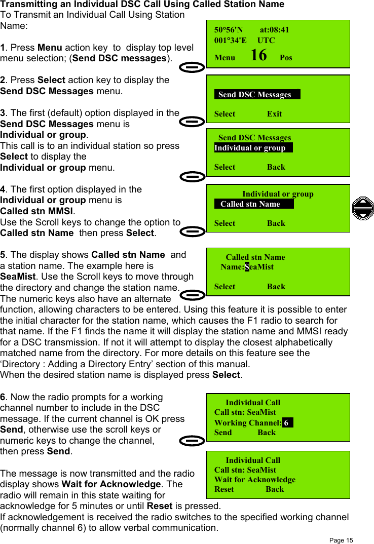 Page 15Transmitting an Individual DSC Call Using Called Station NameTo Transmit an Individual Call Using StationName:1. Press Menu action key  to  display top levelmenu selection; (Send DSC messages).2. Press Select action key to display theSend DSC Messages menu.3. The first (default) option displayed in theSend DSC Messages menu isIndividual or group.This call is to an individual station so pressSelect to display theIndividual or group menu.4. The first option displayed in theIndividual or group menu isCalled stn MMSI.Use the Scroll keys to change the option toCalled stn Name  then press Select.5. The display shows Called stn Name  anda station name. The example here isSeaMist. Use the Scroll keys to move throughthe directory and change the station name.The numeric keys also have an alternatefunction, allowing characters to be entered. Using this feature it is possible to enterthe initial character for the station name, which causes the F1 radio to search forthat name. If the F1 finds the name it will display the station name and MMSI readyfor a DSC transmission. If not it will attempt to display the closest alphabeticallymatched name from the directory. For more details on this feature see the‘Directory : Adding a Directory Entry’ section of this manual.When the desired station name is displayed press Select.6. Now the radio prompts for a workingchannel number to include in the DSCmessage. If the current channel is OK pressSend, otherwise use the scroll keys ornumeric keys to change the channel,then press Send.The message is now transmitted and the radiodisplay shows Wait for Acknowledge. Theradio will remain in this state waiting foracknowledge for 5 minutes or until Reset is pressed.If acknowledgement is received the radio switches to the specified working channel(normally channel 6) to allow verbal communication.50°56&apos;N        at:08:41001°34&apos;E     UTCMenu       16      Pos  Send DSC Messages  Select               Exit  Send DSC MessagesIndividual or group Select               BackIndividual or group   Called stn Name    Select               Back  Called stn Name   Name:SeaMistSelect               Back  Individual CallCall stn: SeaMistWorking Channel: 6Send            Back  Individual CallCall stn: SeaMistWait for AcknowledgeReset               Back
