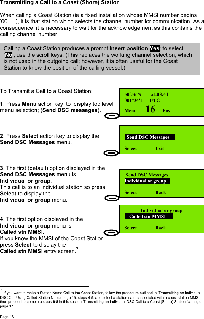 Page 16Transmitting a Call to a Coast (Shore) StationWhen calling a Coast Station (ie a fixed installation whose MMSI number begins’00….’), it is that station which selects the channel number for communication. As aconsequence, it is necessary to wait for the acknowledgement as this contains thecalling channel number.To Transmit a Call to a Coast Station:1. Press Menu action key  to  display top levelmenu selection; (Send DSC messages).2. Press Select action key to display theSend DSC Messages menu.3. The first (default) option displayed in theSend DSC Messages menu isIndividual or group.This call is to an individual station so pressSelect to display theIndividual or group menu.4. The first option displayed in theIndividual or group menu isCalled stn MMSI.If you know the MMSI of the Coast Stationpress Select to display theCalled stn MMSI entry screen.7                                                          7 If you want to make a Station Name Call to the Coast Station, follow the procedure outlined in &apos;Transmitting an IndividualDSC Call Using Called Station Name&apos; page 15, steps 4-5, and select a station name associated with a coast station MMSI,then proceed to complete steps 6-8 in this section &apos;Transmitting an Individual DSC Call to a Coast (Shore) Station Name&apos;, onpage 17.50°56&apos;N        at:08:41001°34&apos;E     UTCMenu       16      Pos  Send DSC Messages  Select               Exit Send DSC MessagesIndividual or group Select               BackIndividual or group    Called stn MMSI   Select               BackCalling a Coast Station produces a prompt Insert position Yes; to select‘No’, use the scroll keys. (This replaces the working channel selection, whichis not used in the outgoing call; however, it is often useful for the CoastStation to know the position of the calling vessel.)