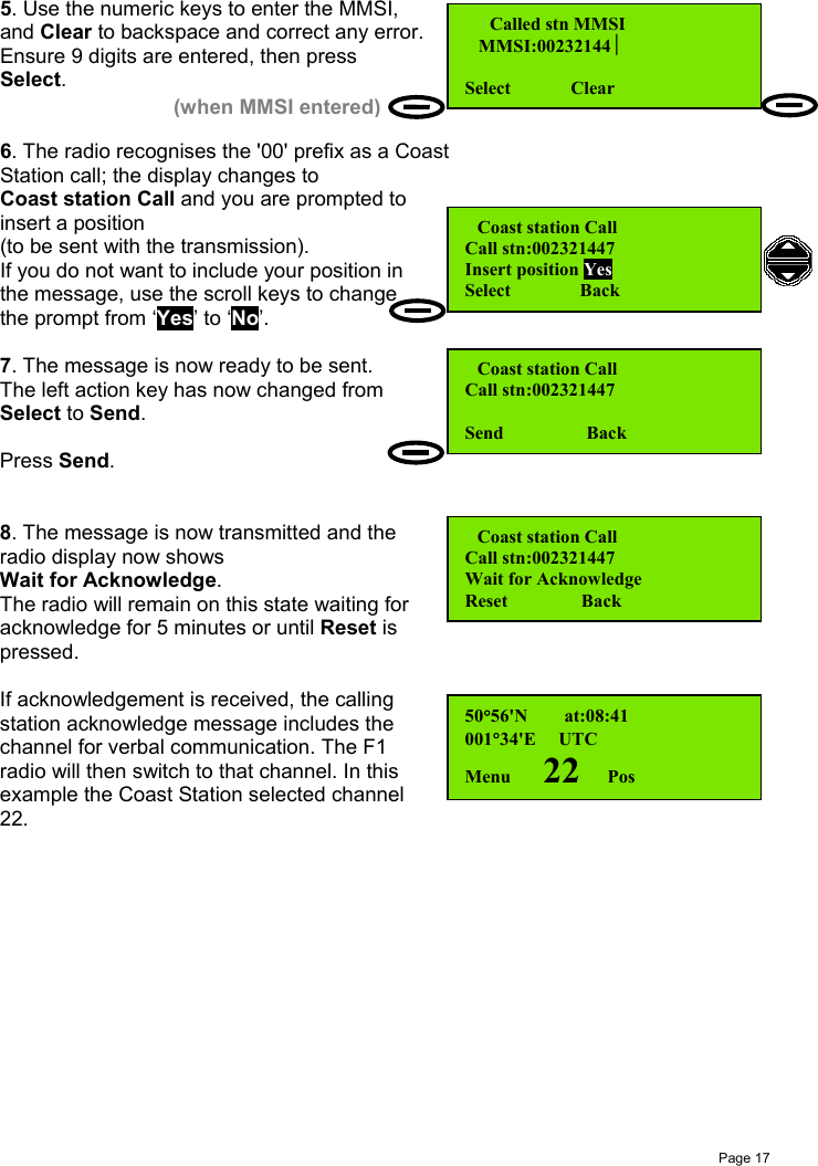 Page 175. Use the numeric keys to enter the MMSI,and Clear to backspace and correct any error.Ensure 9 digits are entered, then pressSelect.6. The radio recognises the &apos;00&apos; prefix as a CoastStation call; the display changes toCoast station Call and you are prompted toinsert a position(to be sent with the transmission).If you do not want to include your position inthe message, use the scroll keys to changethe prompt from ‘Yes’ to ‘No’.7. The message is now ready to be sent.The left action key has now changed fromSelect to Send.Press Send.8. The message is now transmitted and theradio display now showsWait for Acknowledge.The radio will remain on this state waiting foracknowledge for 5 minutes or until Reset ispressed.If acknowledgement is received, the callingstation acknowledge message includes thechannel for verbal communication. The F1radio will then switch to that channel. In thisexample the Coast Station selected channel22.  Called stn MMSI   MMSI:00232144Select             Clear(when MMSI entered) Coast station CallCall stn:002321447Insert position YesSelect               Back Coast station CallCall stn:002321447Wait for AcknowledgeReset                Back Coast station CallCall stn:002321447Send                  Back50°56&apos;N        at:08:41001°34&apos;E     UTCMenu       22      Pos