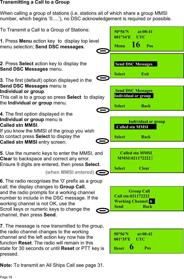 Page 18Transmitting a Call to a GroupWhen calling a group of stations (i.e. stations all of which share a group MMSInumber, which begins ’0….’), no DSC acknowledgement is required or possible.To Transmit a Call to a Group of Stations:1. Press Menu action key  to  display top levelmenu selection; Send DSC messages.2. Press Select action key to display theSend DSC Messages menu.3. The first (default) option displayed in theSend DSC Messages menu isIndividual or group.This call is to a group so press Select  to displaythe Individual or group menu.4. The first option displayed in theIndividual or group menu isCalled stn MMSI.If you know the MMSI of the group you wishto contact press Select to display theCalled stn MMSI entry screen.5. Use the numeric keys to enter the MMSI, andClear to backspace and correct any error.Ensure 9 digits are entered, then press Select.6. The radio recognises the &apos;0&apos; prefix as a groupcall; the display changes to Group Call,and the radio prompts for a working channelnumber to include in the DSC message. If theworking channel is not OK, use theScroll keys or numeric keys to change thechannel, then press Send.7. The message is now transmitted to the group,the radio channel changes to the workingchannel and the left action key now has thefunction Reset. The radio will remain in thisstate for 30 seconds or until Reset or PTT key ispressed.Note: To transmit an All Ships Call see page 31.50°56&apos;N        at:08:41001°34&apos;E     UTCMenu      16      Pos Send DSC Messages  Select               Exit Send DSC MessagesIndividual or groupSelect               BackIndividual or group  Called stn MMSI     Select               Back  Called stn MMSI   MMSI:021172222Select             Clear(when MMSI entered)     Group CallCall stn:021172222Working Channel: 6Send                  Back50°56&apos;N        at:08:42001°35&apos;E     UTCReset     6          Pos