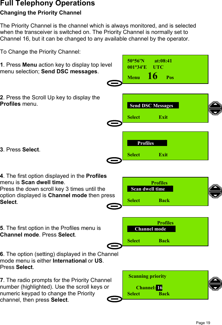 Page 19Full Telephony OperationsChanging the Priority ChannelThe Priority Channel is the channel which is always monitored, and is selectedwhen the transceiver is switched on. The Priority Channel is normally set toChannel 16, but it can be changed to any available channel by the operator.To Change the Priority Channel:1. Press Menu action key to display top levelmenu selection; Send DSC messages.2. Press the Scroll Up key to display theProfiles menu.3. Press Select.4. The first option displayed in the Profilesmenu is Scan dwell time.Press the down scroll key 3 times until theoption displayed is Channel mode then pressSelect.5. The first option in the Profiles menu isChannel mode. Press Select.6. The option (setting) displayed in the Channelmode menu is either International or US.Press Select.7. The radio prompts for the Priority Channelnumber (highlighted). Use the scroll keys ornumeric keypad to change the Prioritychannel, then press Select.  Send DSC Messages  Select               Exit        Profiles        Select               ExitProfiles      Channel mode     Select               Back50°56&apos;N        at:08:41001°34&apos;E     UTCMenu      16       Pos      Profiles   Scan dwell time    Select               Back Scanning priority        Channel: 16Select               Back