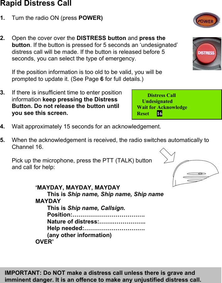 Rapid Distress Call1.  Turn the radio ON (press POWER)2.  Open the cover over the DISTRESS button and press thebutton. If the button is pressed for 5 seconds an ‘undesignated’distress call will be made. If the button is released before 5seconds, you can select the type of emergency.If the position information is too old to be valid, you will beprompted to update it. (See Page 6 for full details.)3.  If there is insufficient time to enter positioninformation keep pressing the DistressButton. Do not release the button untilyou see this screen.4.  Wait approximately 15 seconds for an acknowledgement.5.  When the acknowledgement is received, the radio switches automatically toChannel 16.Pick up the microphone, press the PTT (TALK) buttonand call for help:‘MAYDAY, MAYDAY, MAYDAYThis is Ship name, Ship name, Ship nameMAYDAYThis is Ship name, Callsign.Position:……………………………….Nature of distress:…….……………..Help needed:………………………….(any other information)OVER’   Distress Call    UndesignatedWait for AcknowledgeReset      16IMPORTANT: Do NOT make a distress call unless there is grave andimminent danger. It is an offence to make any unjustified distress call.