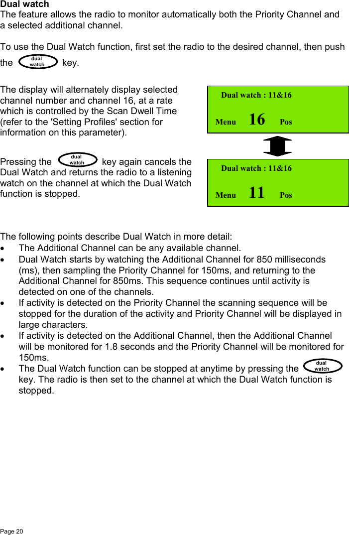 Page 20 dualwatch dualwatch dualwatchDual watchThe feature allows the radio to monitor automatically both the Priority Channel anda selected additional channel.To use the Dual Watch function, first set the radio to the desired channel, then pushthe key.The display will alternately display selectedchannel number and channel 16, at a ratewhich is controlled by the Scan Dwell Time(refer to the &apos;Setting Profiles&apos; section forinformation on this parameter).Pressing the key again cancels theDual Watch and returns the radio to a listeningwatch on the channel at which the Dual Watchfunction is stopped.The following points describe Dual Watch in more detail:•  The Additional Channel can be any available channel.•  Dual Watch starts by watching the Additional Channel for 850 milliseconds(ms), then sampling the Priority Channel for 150ms, and returning to theAdditional Channel for 850ms. This sequence continues until activity isdetected on one of the channels.•  If activity is detected on the Priority Channel the scanning sequence will bestopped for the duration of the activity and Priority Channel will be displayed inlarge characters.•  If activity is detected on the Additional Channel, then the Additional Channelwill be monitored for 1.8 seconds and the Priority Channel will be monitored for150ms.•  The Dual Watch function can be stopped at anytime by pressing thekey. The radio is then set to the channel at which the Dual Watch function isstopped. Dual watch : 11&amp;16Menu      16       Pos Dual watch : 11&amp;16Menu      11       Pos