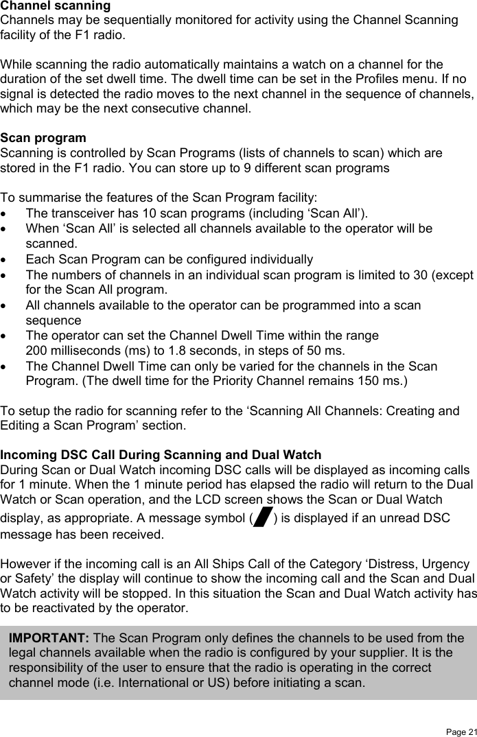 Page 21Channel scanningChannels may be sequentially monitored for activity using the Channel Scanningfacility of the F1 radio.While scanning the radio automatically maintains a watch on a channel for theduration of the set dwell time. The dwell time can be set in the Profiles menu. If nosignal is detected the radio moves to the next channel in the sequence of channels,which may be the next consecutive channel.Scan programScanning is controlled by Scan Programs (lists of channels to scan) which arestored in the F1 radio. You can store up to 9 different scan programsTo summarise the features of the Scan Program facility:•  The transceiver has 10 scan programs (including ‘Scan All’).•  When ‘Scan All’ is selected all channels available to the operator will bescanned.•  Each Scan Program can be configured individually•  The numbers of channels in an individual scan program is limited to 30 (exceptfor the Scan All program.•  All channels available to the operator can be programmed into a scansequence•  The operator can set the Channel Dwell Time within the range200 milliseconds (ms) to 1.8 seconds, in steps of 50 ms.•  The Channel Dwell Time can only be varied for the channels in the ScanProgram. (The dwell time for the Priority Channel remains 150 ms.)To setup the radio for scanning refer to the ‘Scanning All Channels: Creating andEditing a Scan Program’ section.Incoming DSC Call During Scanning and Dual WatchDuring Scan or Dual Watch incoming DSC calls will be displayed as incoming callsfor 1 minute. When the 1 minute period has elapsed the radio will return to the DualWatch or Scan operation, and the LCD screen shows the Scan or Dual Watchdisplay, as appropriate. A message symbol (/) is displayed if an unread DSCmessage has been received.However if the incoming call is an All Ships Call of the Category ‘Distress, Urgencyor Safety’ the display will continue to show the incoming call and the Scan and DualWatch activity will be stopped. In this situation the Scan and Dual Watch activity hasto be reactivated by the operator.IMPORTANT: The Scan Program only defines the channels to be used from thelegal channels available when the radio is configured by your supplier. It is theresponsibility of the user to ensure that the radio is operating in the correctchannel mode (i.e. International or US) before initiating a scan.