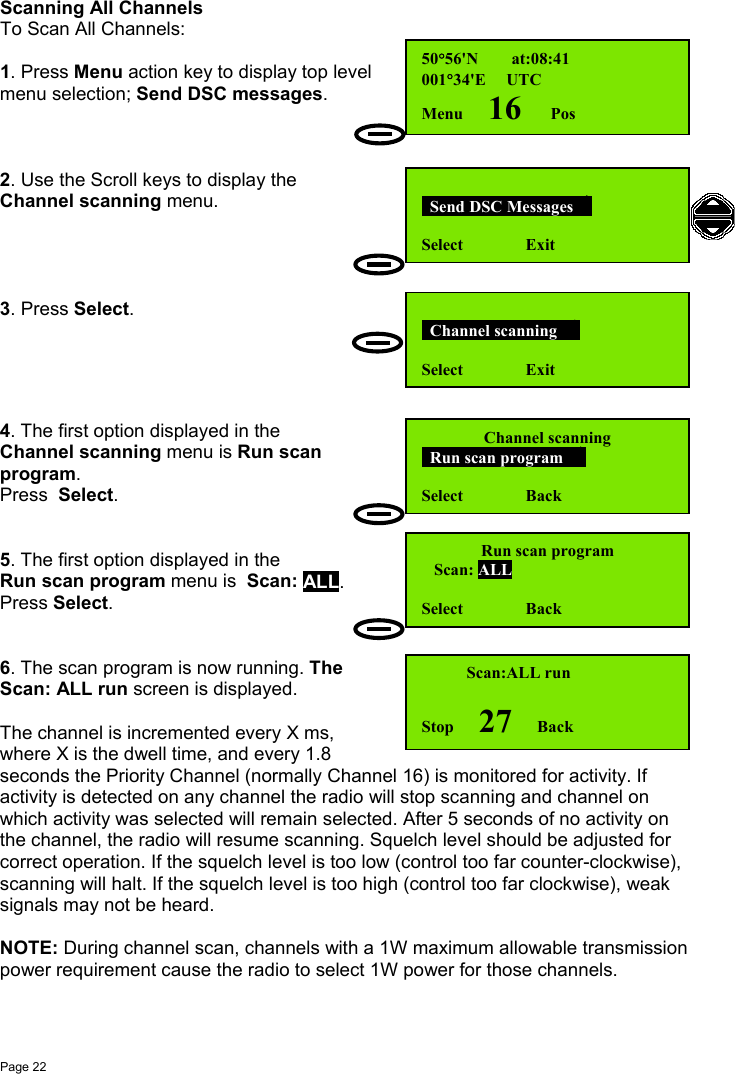 Page 22Scanning All ChannelsTo Scan All Channels:1. Press Menu action key to display top levelmenu selection; Send DSC messages.2. Use the Scroll keys to display theChannel scanning menu.3. Press Select.4. The first option displayed in theChannel scanning menu is Run scanprogram.Press  Select.5. The first option displayed in theRun scan program menu is  Scan: ALL.Press Select.6. The scan program is now running. TheScan: ALL run screen is displayed.The channel is incremented every X ms,where X is the dwell time, and every 1.8seconds the Priority Channel (normally Channel 16) is monitored for activity. Ifactivity is detected on any channel the radio will stop scanning and channel onwhich activity was selected will remain selected. After 5 seconds of no activity onthe channel, the radio will resume scanning. Squelch level should be adjusted forcorrect operation. If the squelch level is too low (control too far counter-clockwise),scanning will halt. If the squelch level is too high (control too far clockwise), weaksignals may not be heard.NOTE: During channel scan, channels with a 1W maximum allowable transmissionpower requirement cause the radio to select 1W power for those channels.  Send DSC Messages  Select               Exit  Channel scanning   Select               Exit50°56&apos;N        at:08:41001°34&apos;E     UTCMenu      16       Pos   Scan:ALL runStop      27      BackChannel scanning  Run scan program   Select               BackRun scan program   Scan: ALLSelect               Back