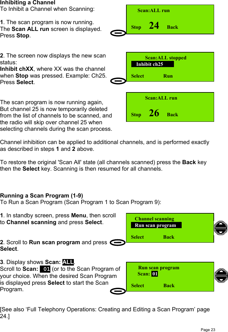 Page 23Inhibiting a ChannelTo Inhibit a Channel when Scanning:1. The scan program is now running.The Scan ALL run screen is displayed.Press Stop.2. The screen now displays the new scanstatus:Inhibit chXX, where XX was the channelwhen Stop was pressed. Example: Ch25.Press Select.The scan program is now running again,But channel 25 is now temporarily deletedfrom the list of channels to be scanned, andthe radio will skip over channel 25 whenselecting channels during the scan process.Channel inhibition can be applied to additional channels, and is performed exactlyas described in steps 1 and 2 above.To restore the original &apos;Scan All&apos; state (all channels scanned) press the Back keythen the Select key. Scanning is then resumed for all channels.Running a Scan Program (1-9)To Run a Scan Program (Scan Program 1 to Scan Program 9):1. In standby screen, press Menu, then scrollto Channel scanning and press Select.2. Scroll to Run scan program and pressSelect.3. Display shows Scan: ALL.Scroll to Scan:  01 (or to the Scan Program ofyour choice. When the desired Scan Programis displayed press Select to start the ScanProgram.[See also ‘Full Telephony Operations: Creating and Editing a Scan Program’ page24.]   Scan:ALL stopped    Inhibit ch25      Select               Run     Scan:ALL runStop      24      Back    Scan:ALL runStop      26      Back   Channel scanning   Run scan program  Select               Back Run scan program     Scan:  01Select               Back