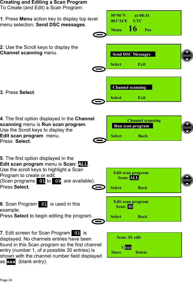 Page 24Creating and Editing a Scan ProgramTo Create (and Edit) a Scan Program:1. Press Menu action key to display top levelmenu selection; Send DSC messages.2. Use the Scroll keys to display theChannel scanning menu.3. Press Select.4. The first option displayed in the Channelscanning menu is Run scan program.Use the Scroll keys to display theEdit scan program  menu.Press  Select.5. The first option displayed in theEdit scan program menu is Scan: ALL.Use the scroll keys to highlight a ScanProgram to create or edit.(Scan programs  01 to  09 are available).Press Select.6. Scan Program  01 is used in thisexample.Press Select to begin editing the program.7. Edit screen for Scan Program  01 isdisplayed. No channels entries have beenfound in this Scan program so the first channelentry (number 1, of a possible 30 entries) isshown with the channel number field displayedas xxx (blank entry).  Send DSC Messages  Select               Exit  Channel scanning   Select               Exit50°56&apos;N        at:08:41001°34&apos;E     UTCMenu      16       PosChannel scanning   Run scan program Select               BackEdit scan program       Scan: ALLSelect               BackEdit scan program     Scan:  01Select               Back     Scan: 01 edit         1:xxxStore             Delete