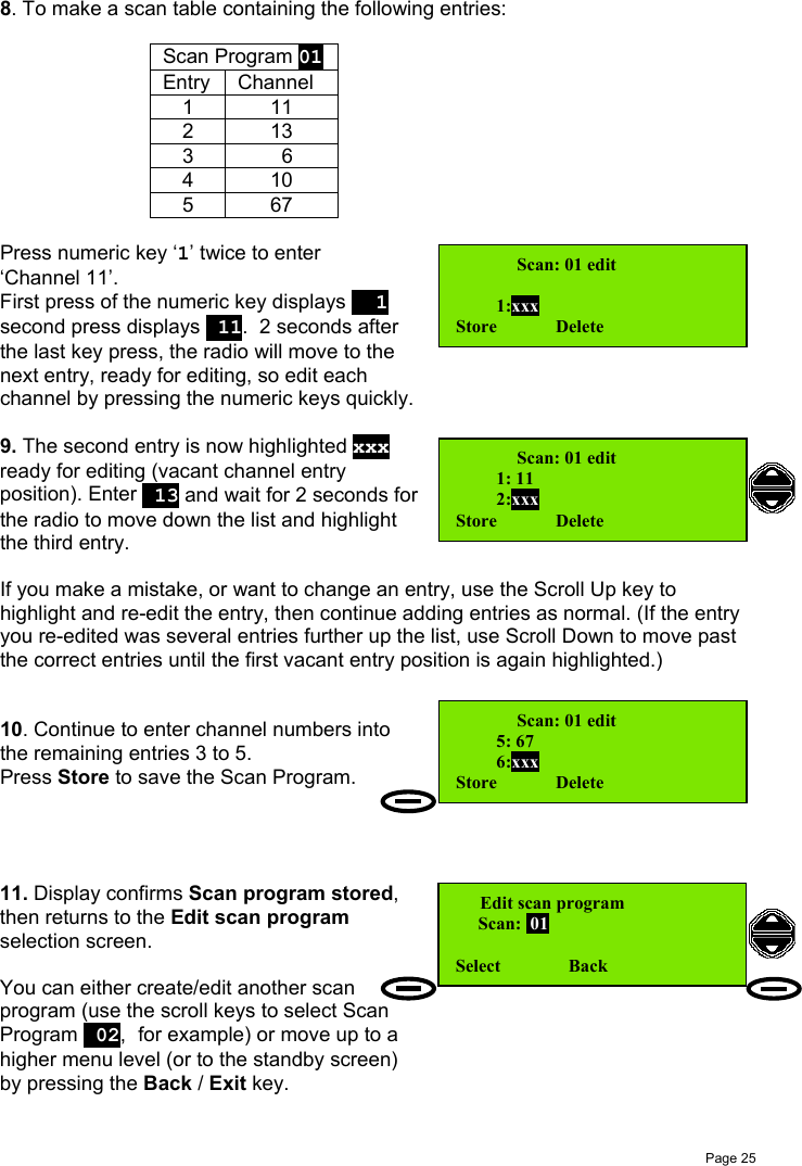 Page 258. To make a scan table containing the following entries:Scan Program 01Entry Channel1112133  6410567Press numeric key ‘1’ twice to enter‘Channel 11’.First press of the numeric key displays   1second press displays  11.  2 seconds afterthe last key press, the radio will move to thenext entry, ready for editing, so edit eachchannel by pressing the numeric keys quickly.9. The second entry is now highlighted xxxready for editing (vacant channel entryposition). Enter  13 and wait for 2 seconds forthe radio to move down the list and highlightthe third entry.If you make a mistake, or want to change an entry, use the Scroll Up key tohighlight and re-edit the entry, then continue adding entries as normal. (If the entryyou re-edited was several entries further up the list, use Scroll Down to move pastthe correct entries until the first vacant entry position is again highlighted.)10. Continue to enter channel numbers intothe remaining entries 3 to 5.Press Store to save the Scan Program.11. Display confirms Scan program stored,then returns to the Edit scan programselection screen.You can either create/edit another scanprogram (use the scroll keys to select ScanProgram  02, for example) or move up to ahigher menu level (or to the standby screen)by pressing the Back / Exit key.    Scan: 01 edit         1:xxxStore             Delete     Scan: 01 edit         1: 11         2:xxxStore             Delete    Scan: 01 edit         5: 67         6:xxxStore             Delete Edit scan program     Scan:  01Select               Back