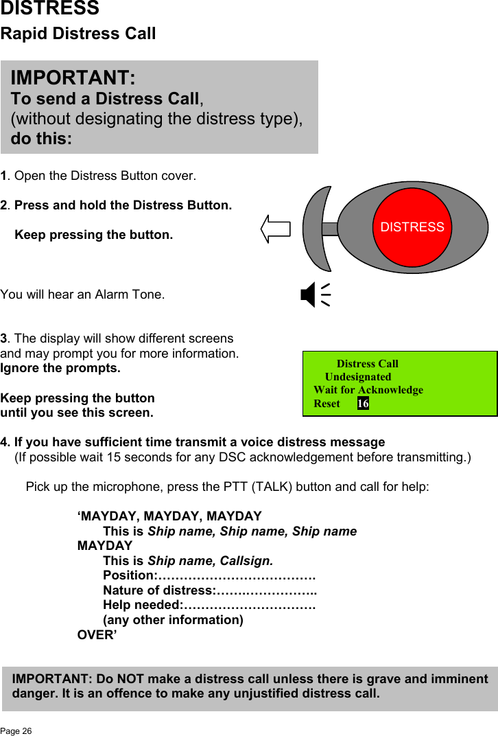 Page 26DISTRESSRapid Distress Call1. Open the Distress Button cover.2. Press and hold the Distress Button.    Keep pressing the button.You will hear an Alarm Tone.3. The display will show different screensand may prompt you for more information.Ignore the prompts.Keep pressing the buttonuntil you see this screen.4. If you have sufficient time transmit a voice distress message    (If possible wait 15 seconds for any DSC acknowledgement before transmitting.)Pick up the microphone, press the PTT (TALK) button and call for help:‘MAYDAY, MAYDAY, MAYDAYThis is Ship name, Ship name, Ship nameMAYDAYThis is Ship name, Callsign.Position:……………………………….Nature of distress:…….……………..Help needed:………………………….(any other information)OVER’   Distress Call    UndesignatedWait for AcknowledgeReset      16DISTRESSIMPORTANT:To send a Distress Call,(without designating the distress type),do this:IMPORTANT: Do NOT make a distress call unless there is grave and imminentdanger. It is an offence to make any unjustified distress call.