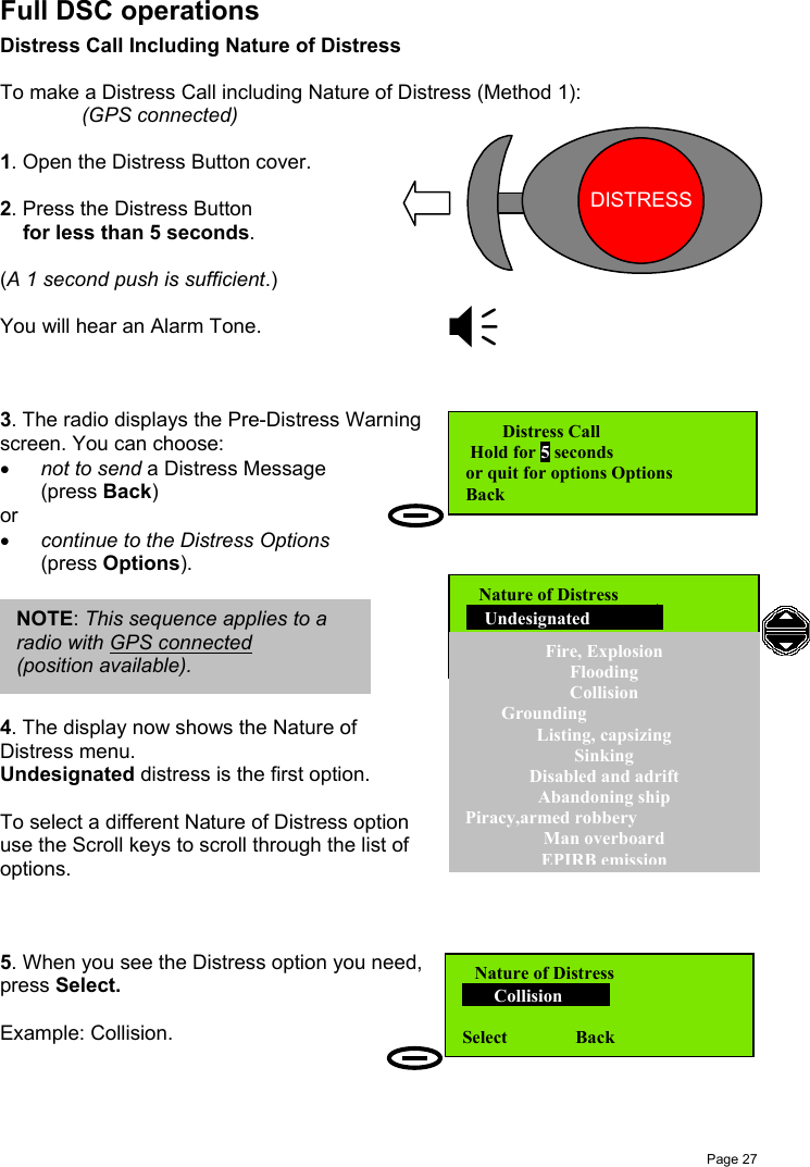 Page 27Full DSC operationsDistress Call Including Nature of DistressTo make a Distress Call including Nature of Distress (Method 1):(GPS connected)1. Open the Distress Button cover.2. Press the Distress Button    for less than 5 seconds.(A 1 second push is sufficient.)You will hear an Alarm Tone.3. The radio displays the Pre-Distress Warningscreen. You can choose:• not to send a Distress Message(press Back)or• continue to the Distress Options(press Options).4. The display now shows the Nature ofDistress menu.Undesignated distress is the first option.To select a different Nature of Distress optionuse the Scroll keys to scroll through the list ofoptions.5. When you see the Distress option you need,press Select.Example: Collision.   Distress Call Hold for 5 secondsor quit for options Options          Back Nature of Distress       Collision        Select               BackNOTE: This sequence applies to aradio with GPS connected(position available). Nature of Distress    Undesignated     Fire, ExplosionFloodingCollision        GroundingListing, capsizingSinkingDisabled and adriftAbandoning shipPiracy,armed robberyMan overboardEPIRB emissionDISTRESS