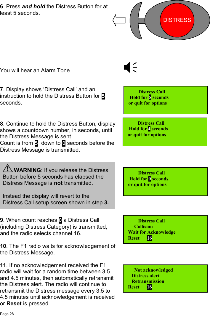 Page 286. Press and hold the Distress Button for atleast 5 seconds.You will hear an Alarm Tone.7. Display shows ‘Distress Call’ and aninstruction to hold the Distress Button for 5seconds.8. Continue to hold the Distress Button, displayshows a countdown number, in seconds, untilthe Distress Message is sent.Count is from 5 down to 0 seconds before theDistress Message is transmitted.9. When count reaches 0 a Distress Call(including Distress Category) is transmitted,and the radio selects channel 16.10. The F1 radio waits for acknowledgement ofthe Distress Message.11. If no acknowledgement received the F1radio will wait for a random time between 3.5and 4.5 minutes, then automatically retransmitthe Distress alert. The radio will continue toretransmit the Distress message every 3.5 to4.5 minutes until acknowledgement is receivedor Reset is pressed.   Distress Call Hold for 5 secondsor quit for options   Distress Call Hold for 4 secondsor quit for options   Distress Call Hold for 0 secondsor quit for options WARNING: If you release the DistressButton before 5 seconds has elapsed theDistress Message is not transmitted.Instead the display will revert to theDistress Call setup screen shown in step 3.   Distress Call     CollisionWait for AcknowledgeReset      16   Not acknowledged   Distress alert   RetransmissionReset      16DISTRESS